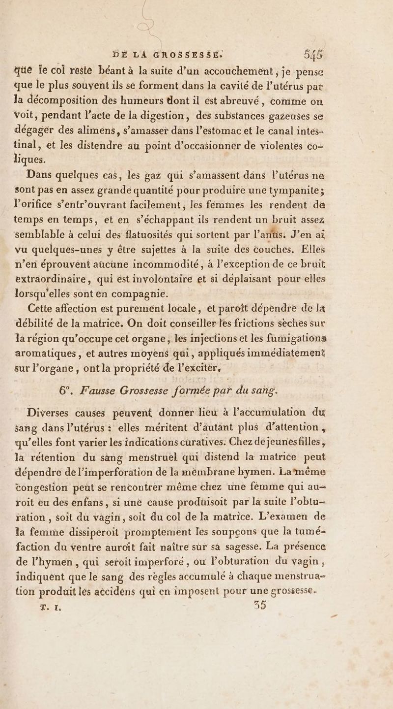 que le col resté béant à la suite d’un accouchement ; je pense que le plus souvent ils se forment dans la cavité de l’utérus par la décomposition des humeurs dont il est abreuvé, comme on voit, pendant l’acte de la digestion, des substances gazeuses se dégager des aliméns, s’amasser dans l’estomac et le canal intes- tinal, et les distendre au point d’occasionner de violentes co- liques. Dans quelques cas, les gaz qui s’amassent dans l’utérus ne sont pas en assez grande quantité pour produire une tympanite; l’orifice s’entr’ouvrant facilement , les fémmes les rendent de temps en temps, et en s A dpoant ils rendent un bruit assez semblable à celui des flatuosités qui sortent par l'arfüs. J’en ai vu quelques-unes ÿ être sujettes à la suite des couches. Elles n’en éprouvent aücune incommodité, à l’exception de ce bruit extraordinaire, qui est involontaire et si déplaisant pour elles lorsqu'elles sont en compagnie. Cette affection est purement locale, et paroît dépendre de la débilité de la matrice. On doit conseiller tes frictions sèches sur la région qu’occupe cet organe, les injections et les famigations aromatiques , et autres moyens qui, appliqués immédiatement sur l'organe , ont la propriété de l'exciter, 6°. Fausse Grossesse (rAtRiée par du sang. Diverses causes peuvent donner lieu à l'accumulation du sang dans l’utérus : elles méritent d’autant plus d’attention, qu’elles font varier les indications curatives. Chez de jeunesfilles, la rétention du sang menstruel qui distend la matrice peut dépendre de l’imperforation de la mémbrane hymen. La‘même tongestion peut se rencontrer même chez une fémme qui au- roit eu des enfans, si une cause produisoit par la suite l’oblu- ration , soit du vagin, soit du col de la matrice. L’examen de la femme dissiperoit promptement les soupçons que la tumé- faction du ventre auroît fait naître sur sà sagesse. La présence de l’hymen, qui seroit imperforé, ou l’obturation du vagin, indiquent que le sang des règles accumulé à chaque menstrua- {ion produit les accidens qui en imposent pour une grossesse. AT at