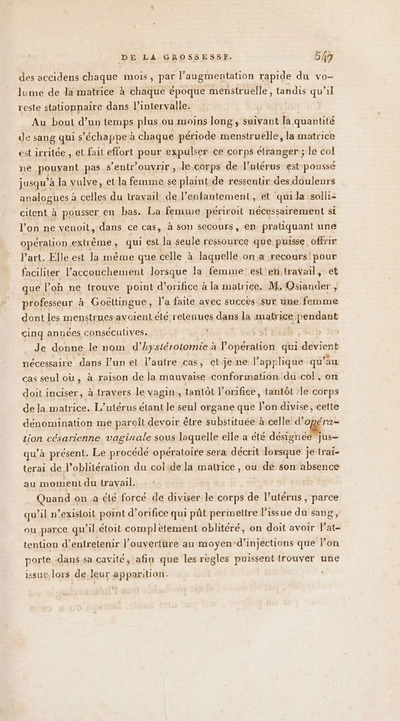 des accidens chaque mois, par l’augmentation rapide du VO— Jume de la matrice à chaque époque menstruelle, tandis qu'il reste stationnaire dans l’intervalle. Au bout d’un temps plus ou moins long, suivant la. quantité de sang qui s'échappe à chaque période menstruelle, la matrice est irritée , et fait effort pour expulser ce corps étranger ; le col né pouvant pas s’entr'ouvrir , .le.corps de l'utérus est poussé jusqu’à la vulve, et la femme se plaint de ressentir des douleurs analogues à celles du travail de l’enfantement, et qui la solli- citent à pousser en bas. La femme périroit nécessairement Si l'on ne venoit, dans ce cas, à son secours, en pratiquant une opérauion extrême , qui est la seule ressource que puisse. offrir l’art. Elle est la méme que celle à laquelle on a recours!'pour faciliter l'accouchement lorsque la femme est en travail, et que l’on ne trouve point d’orifice à la matrice. M. Osiander , professeur à Goëttingue, l'a faite avec succes sur une femme dont les menstruesavoient été retenues dans la matrice e>pendant cinq années conséculives, 91 Été Je donne le nom d’ hystérotomie : à Popéralion qui devient nécessaire dans l’un et l’autre cas, et je ne l’applique qu’ au cas seul où, à raison de la mauvaise conformation du col, on doit inciser, à travers le vagin., tantôt l’onifice, tantôt ‘le corps de la matrice. L’utérus étant le seul organe que lon divise, cette dénomination me paroît devoir être substituée à celle d'opéra tion césarienne vaginale sous laquelle elle a été désignée jus- qu’à présent. Le procédé opératoire sera décrit lorsque je trai- terai de l’oblitération du col de la matrice , ou 1316 son absence au moment du travail. ! Quand on.a été forcé de diviser le corps de l’utérus , parce qu’il n’existoit point d’orifice qui pût permettre l'issue du sang, ou parce qu’il étoit complètement oblitéré, on doit avoir Pat tention d’entretenir l’ouverture au moyen-d’injections que l’on porte dans sa cavité, afin que les règles puissent trouver une issue lors de leur apparition.