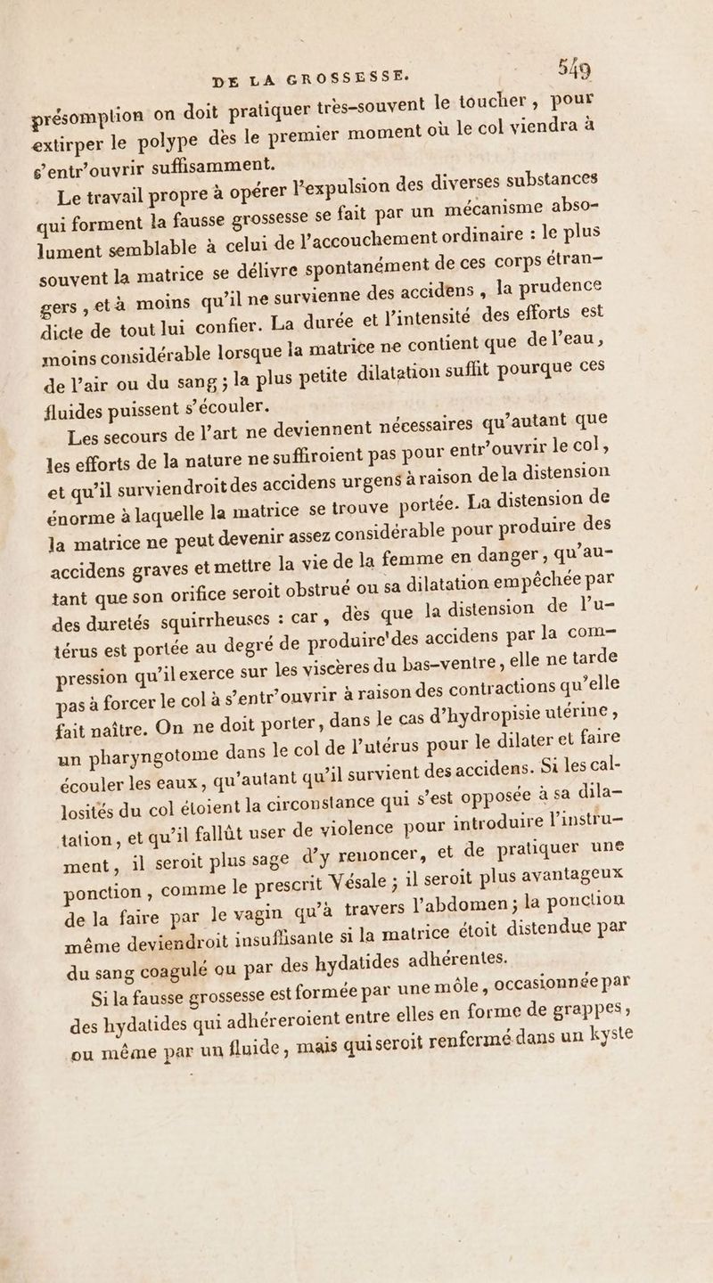 présomplion on doit pratiquer tres-souvent le toucher, pour extirper le polype dès le premier moment où le col viendra à s’entr’ouvrir suflisamment. Le travail propre à opérer l'expulsion des diverses substances qui forment la fausse grossesse se fait par un mécanisme abso- lument semblable à celui de l'accouchement ordinaire : le plus souvent la matrice se délivre spontanément de ces corps étran- gers ,età moins qu’il ne survienne des accidens , la prudence dicte de tout lui confier. La durée et l’intensité des efforts est moins considérable lorsque la matrice ne contient que de l’eau, de l’air ou du sang ; la plus petite dilatation suflit pourque ces fluides puissent s’écouler. Les secours de l’art ne deviennent nécessaires qu’autant que les efforts de la nature ne suffiroient pas pour entr’ouvrir le col, et qu’il surviendroit des accidens urgens àraison de la distension énorme à laquelle la matrice se trouve portée. La distension de la matrice ne peut devenir assez considérable pour produire des accidens graves et melire la vie de la femme en danger; qu’au- tant que son orifice seroit obstrué ou sa dilatation empêchée par des duretés squirrheuses : Car , des que la distension de l’u- térus est portée au degré de produire'des accidens par la com pression qu’ilexerce sur les visceres du bas-ventire , elle ne tarde pas à forcer Je col à s’entr’ouvrir à raison des contractions qu’elle fait naître. On ne doit porter, dans le cas d’hydropisie utérine , un pharyngotome dans le col de l’utérus pour le dilater et faire écouler les eaux, qu'autant qu’il survient des accidens. Si les cal- losités du col étoient la circonstance qui s’est opposée à sa dila- tation , et qu’il fallût user de violence pour introduire l’instru- ment, il seroit plus sage d’y renoncer, et de pratiquer une ponction, comme le prescrit Vésale ; il seroit plus avantageux de la faire par le vagin qu'à {travers l'abdomen ; la ponction même deviendroit insuflisante si la matrice étoit distendue par du sang coagule ou par des hydatides adhérentes. Si la fausse grossesse est formée par une môle , occasionnée par des hydatides qui adhéreroient entre elles en forme de grappes; ou même par un fluide, mais quiseroit renfermédans un kyste