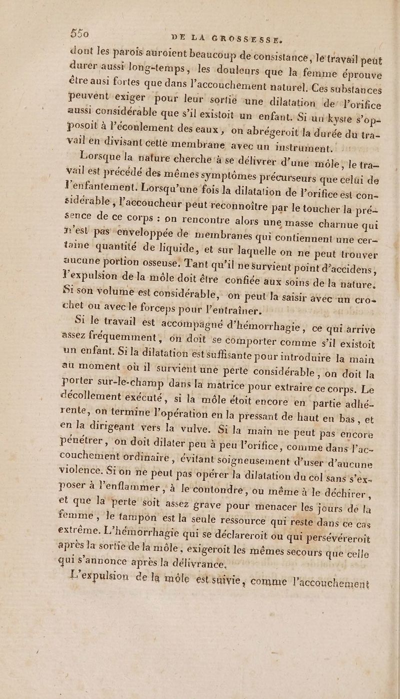 dont les parois auroient beaucoup de consistance, lé'travail peüt durer aussi long-temps, les douleurs que la femme éprouve être ausi fortes que dans l’accouchement naturel, Ces substances Peuvent exiger pour leur sortie ‘une dilatation de’ orifice aussi considérable que s’il existoit un enfant. Si un kyste s’op= Posoit à l’écoulement des eaux, on abrégeroit la durée du tra- vail en divisant cette membrane avec un instrument. Lorsque la nature cherche à se délivrer d’une môle, le tra— vail est précédé des mêmes symptômes précurseurs que celui de l’enfantement. Lorsqu'une fois la dilatation de lorifice est con- sidérable , l’accoucheur peut reconnoître par le toucher la pré= sence de ce corps : on rencontre alors une masse charnue qui n'est pas enveloppée dé membranes qui contiennent une cer- taine quantité de liquide, et sur laquelle on ne peut trouver aucune portion osseuse, Tant qu’il ne survient point d’accidens, l'expulsion dela môle doit être Confiée aux soins de la nature. S1 son volume est considérable, on peut Ja saisir avéc un cro chet ou avecle forceps pour l’entraîner. Si le travail est accompagné d’hémorrhagie, ce qui arrive assez fréquemment, on doit se comporter comme s’il existoit un enfant. Si la dilatation est suffisante pour introduire la main au moment où 1] survient une perte considérable , on doit la Porter sur-le.-champ dans là matrice pour extraire ce corps. Le décollement exécuté, si la môle étoit encore en partie adhé- renlie, on termine l’opération en la pressant de haut en bäs, et en la dirigeant vers la vulve. Si la main ne peut pas encore pénétrer, on doit dilater peu à peu l’orifice, comme dans l’ac couchement ordinaire ; évitant soigneusement d’user d’aucune violence. Sion ne peut pas opérer la dilatation du col sans S’ex- poser à l’enflammer , à Je contondre, ou même à Je déchirer, et que la Perte soit assez grave pour menacer les jours dé la femme, le {amipon est la seule ressource qui reste dans ce cas extrême. L'hémorrhagie qui se déclareroit ou qui persévéreroit après la sortie de la môle , éxXigeroit les mêmes secours que celle qui s’annonce après la délivrance. | L'expulsion de la môle ést suivie, comme l’accouchement