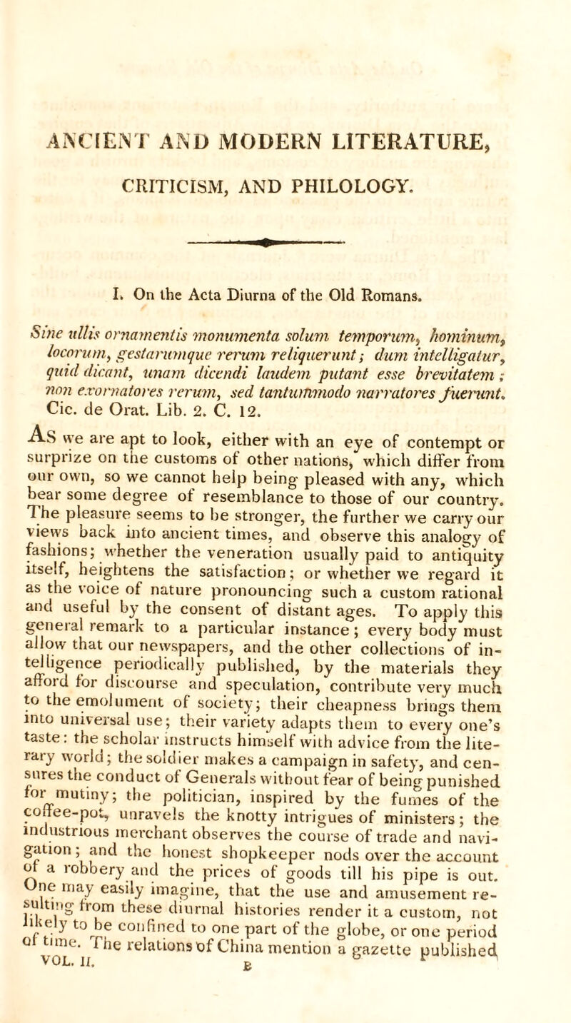 ANCIENT AND MODERN LITERATURE, CRITICISM, AND PHILOLOGY. I. On the Acta Diurna of the Old Romans. Sine ulhs ornament is momimenta solum temporum, /wminumt locorum, gestanimque rerum reliquerunf; dum intelligatur, quid dicant, imam dicendi laudem putant esse brevitatem; non e.rornatores rerum, sed tantuinmodo narratores fuerunt. Cic. de Oral. Lib. 2. C. 12. As we are apt to look, either with an eye of contempt or surprize on the customs of other nations, which differ from our own, so we cannot help being pleased with any, which bear some degree ot resemblance to those of our country. The pleasure seems to be stronger, the further we carry our vievvs back into ancient times, and observe this analogy of fashions; whether the veneration usually paid to antiquity itself, heightens the satisfaction; or whether we regard it as the voice of nature pronouncing such a custom rational and useful by the consent of distant ages. To apply this general remark to a particular instance; every body must allow that our newspapers, and the other collections of in- telligence periodically published, by the materials they afford for discourse and speculation, contribute very much to the emolument of society; their cheapness brings them into universal use; their variety adapts them to every one’s taste, the scholar instructs himself with advice from the lite- rary world; the soldier makes a campaign in safety, and cen- sures the conduct ot Generals without fear of being punished for mutiny; the politician, inspired by the fumes of the coffee-pot, unravels the knotty intrigues of ministers; the industrious merchant observes the course of trade and navi- gation; and the honest shopkeeper nods over the account of a robbery and the prices of goods till his pipe is out. Une may easily imagine, that the use and amusement re- su ting itom these diurnal histories render it a custom, not 7f'y torhe confined to one part of the globe, or one period 01 time, fhe relations of China mention a gazette published VOL. II, p