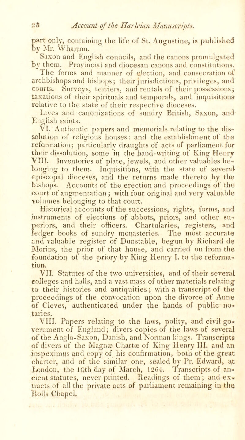 part only, containing the life of St. Augustine, is published by Mr. Wharton. Saxon and English councils, and the canons promulgated by them. Provincial and diocesan canons and constitutions. The forms and manner of election, and consecration of archbishops and bishops; their jurisdictions, privileges, and courts. Surveys, terriers, and rentals of their possessions; taxations of their spirituals and temporals, and inquisitions relative to the state of their respective dioceses. Lives and canonizations of sundry British, Saxon, and English saints. VI. Authentic papers and memorials relating to the dis- solution of religious houses: and the establishment of the reformation; particularly draughts of acts of parliament for their dissolution, some in the hand-writing of King Henry VIII. Inventories of plate, jewels, and other valuables be- longing to them. Inquisitions, with the state of several episcopal dioceses, and the returns made thereto by the bishops. Accounts of the erection and proceedings of the court of augmentation ; with four original and very valuable volumes belonging to that court. Historical accounts of the successions, rights, forms, and instruments of elections of abbots, priors, and other su- periors, and their officers. Chartularies, registers, and ledger books of sundry monasteries. The most accurate and valuable register of Dunstable, begun by Richard de Morins, the prior of that house, and carried on from the foundation of the priory by King Henry I. to the reforma- tion. VII. Statutes of the two universities, and of their several colleges and halls, and a vast mass of other materials relating to their histories and antiquities; with a transcript of the proceedings of the convocation upon the divorce of Anne of C'leves, authenticated under the hands of public no-* taries. VIII. Papers relating to the laws, polity, and civil go- vernment of England; divers copies of the laws of several of the Anglo-Saxon, Danish, and Norman kings. Transcripts of divers of the Magnae Chart® of King Henry III. and an inspeximus and copy of his confirmation, both of the great charter, and of the similar one, sealed by Pr. Edward, at London, the 10th day of March, 1264. Transcripts of an- cient statutes, never printed. Readings of them; and ex- tracts of all the private acts of parliament remaining in the Rolls Chapel,