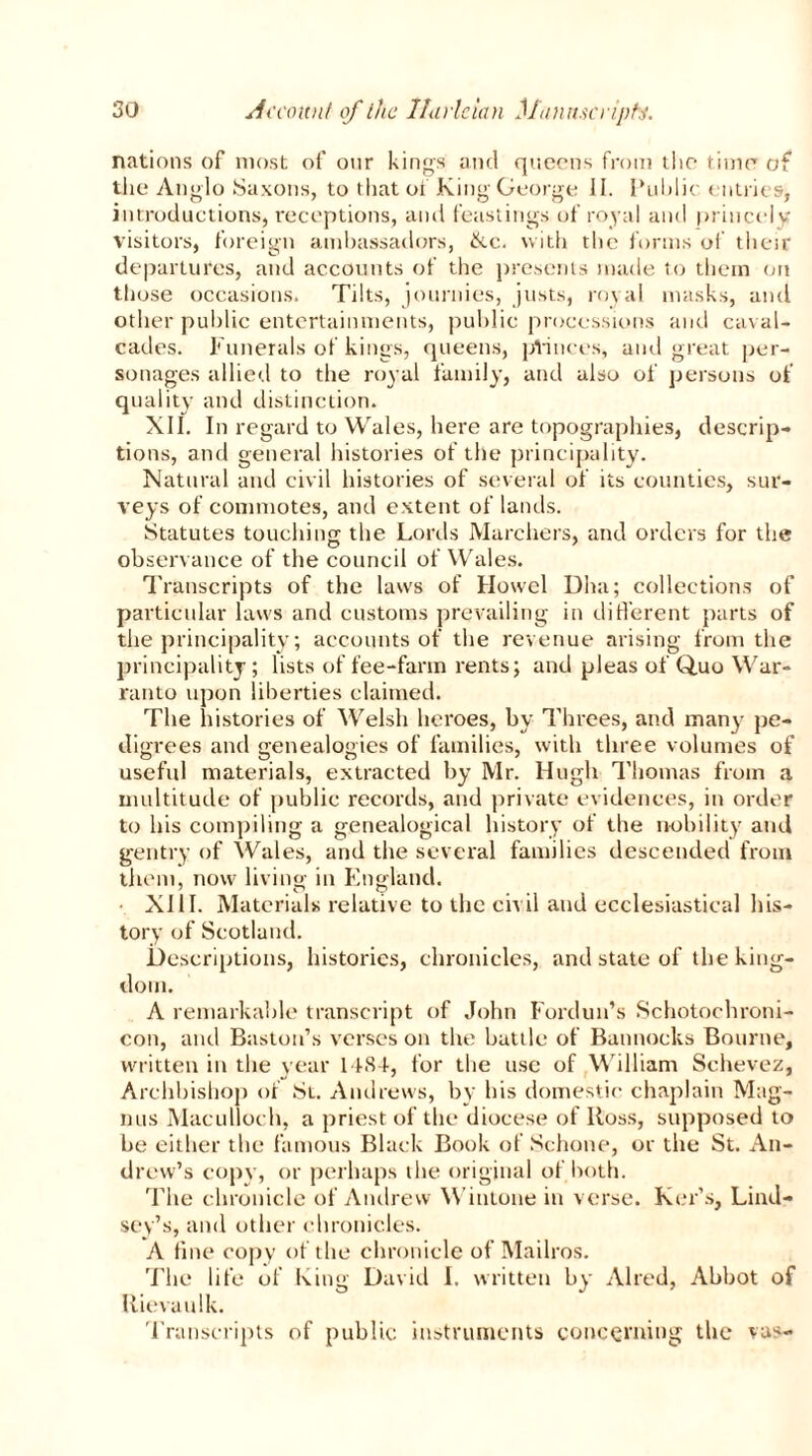 nations of most of our kings and queens from the timer of the Anglo Saxons, to that of King George II. Public entries, introductions, receptions, and feastings of royal and princely visitors, foreign ambassadors, 6cc. with the forms of their departures, and accounts of the presents made to them on those occasions. Tilts, journies, justs, royal masks, and other public entertainments, public processions and caval- cades. Funerals of kings, queens, pVinces, and great per- sonages allied to the royal family, and also of persons of quality and distinction. XII. In regard to Wales, here are topographies, descrip- tions, and general histories of the principality. Natural and civil histories of several of its counties, sur- veys of commotes, and extent of lands. Statutes touching the Lords Marchers, and orders for the observance of the council of Wales. Transcripts of the laws of Howel Dha; collections of particular laws and customs prevailing in different parts of the principality; accounts of the revenue arising from the principality; lists of fee-farm rents; and pleas of Quo War- ranto upon liberties claimed. The histories of Welsh heroes, by Threes, and many pe- digrees and genealogies of families, with three volumes of useful materials, extracted by Mr. Hugh Thomas from a multitude of public records, and private evidences, in order to his compiling a genealogical history of the nobility and gentry of Wales, and the several families descended from them, now living in England. XIII. Materials relative to the civil and ecclesiastical his- tory of Scotland. Descriptions, histories, chronicles, and state of the king- dom. A remarkable transcript of John Fordun’s Schotochroni- con, and Easton’s verses on the battle of Bannocks Bourne, written in the year 1484, for the use of W illiam Schevez, Archbishop of St. Andrews, by bis domestic chaplain Mag- nus Maculloch, a priest of the diocese of Ross, supposed to be either the famous Black Book of Schone, or the St. An- drew’s copy, or perhaps the original of both. The chronicle of Andrew Wintone in verse. Kerbs, Lind- sey’s, and other chronicles. A fine copy of the chronicle of Mailros. The life of King David I. written by Aired, Abbot of Rievaulk. Transcripts of public instruments concerning the vas-