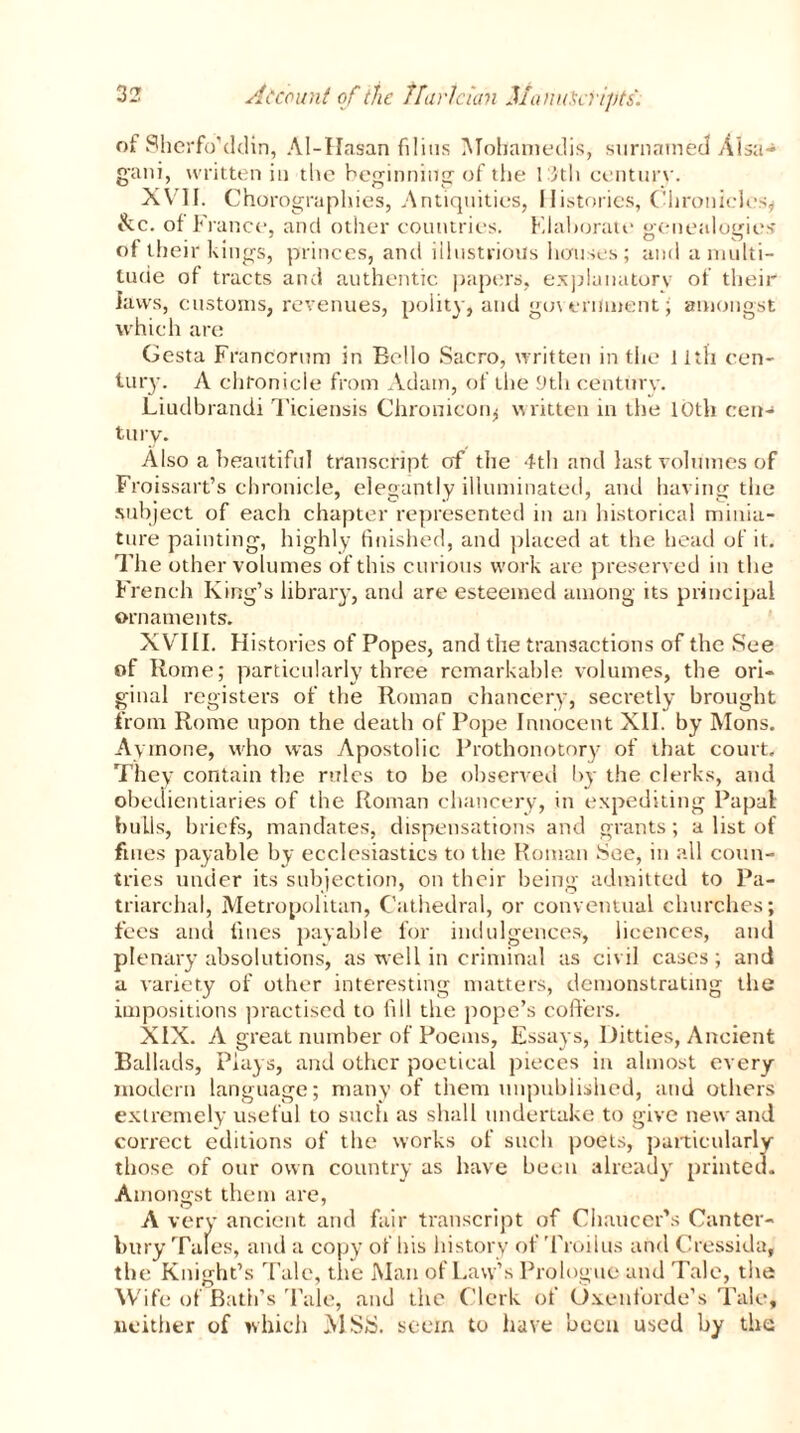 of Sherfo'ddin, Al-Hasan filitis Mobamedis, surnarned Al SU-* g'ani, written in the beginning of the 13th century. XVII. Chorographies, Antiquities, Histories, Chronicles* &c. of France, and other countries. Elaborate genealogies of their kings, princes, and illustrious houses; and a multi- tude of tracts and authentic papers, explanatory of their laws, customs, revenues, polity, and government £ amongst which are Gesta Francorum in Bello Sacro, written in the 11th cen- tury. A chronicle from Adam, of the J)th century. Liudbrandi Ticiensis Chromcoiq written in the 10th c:enj tury. Also a beautiful transcript of the 4th and last volumes of Froissart’s chronicle, elegantly illuminated, and having the subject of each chapter represented in an historical minia- ture painting, highly finished, and placed at the head of it. The other volumes of this curious work are preserved in the French King’s library, and are esteemed among its principal ornaments. XVIII. Histories of Popes, and the transactions of the See of Rome; particularly three remarkable volumes, the ori- ginal registers of the Roman chancery, secretly brought from Rome upon the death of Pope Innocent XII. by Mons. Aymone, who was Apostolic Prothonotory of that court. They contain the rules to be observed by the clerks, and obedientiaries of the Roman chancery, in expediting Papal bulls, briefs, mandates, dispensations and grants; a list of fines payable by ecclesiastics to the Roman See, in all coun- tries under its subjection, on their being admitted to Pa- triarchal, Metropolitan, Cathedral, or conventual churches; fees and fines payable for indulgences, licences, and plenary absolutions, as well in criminal as civil cases; and a variety of other interesting matters, demonstrating the impositions practised to fill the pope’s coffers. XIX. A great number of Poems, Essays, Ditties, Ancient Ballads, Plays, and other poetical pieces in almost every modern language; many of them unpublished, and others extremely useful to such as shall undertake to give new and correct editions of the works of such poets, particularly those of our own country as have been already printed. Amongst them are, A very ancient and fair transcript of Chaucer's Canter- bury Tales, and a copy of his history of Troilus and Cressida, the Knight’s Tale, the Man of Law’s Prologue and Tale, the Wife of Bath’s Tale, and the Clerk, ot Oxenforde’s Tale, neither of which MSiS. seem to have been used by the