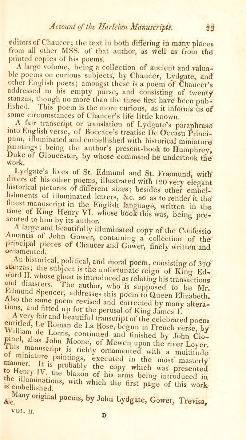 editors of Chaucer; the text in both differing in many places from all other MSS. of that author, as well as from the printed copies of his poems. A large volume, being a collection of ancient and valua- ble poems on curious subjects', by Chaucer, Lydgate, and other English poets; amongst these is a poem of Chaucer’s addressed to his empty purse, and consisting of twenty stanzas, though no more than the three first have been pub- lished. This poem is the more curious, as it informs us of some circumstances of Chaucer’s life little known. A fail transcript or translation ol Lydgate’s paraphrase into English verse, of Boccace’s treatise De Occasu Princi- pum, illuminated and embellished with historical miniature paintings; being the author’s present-book to Humphrey, Duke ot Gloucester, by whose command he undertook the work. Legates lives of St. Edmund and St. Fraemund, with divers of his other poems, illustrated with 120 very eleo-ant historical pictures of different sizes; besides other embel- lishments ot illuminated letters, &c. so as to render it the finest manuscript in the English language, written in the time ot King Henry VI. whose book this was, being pre- sented to him by its author. & 1 A large and beautifully illuminated copy of the Confessio Amantis of John Gower, containing a collection of the pnncipal pieces of Chaucer and Gower, finely written and ornamented, J An historical, political, and moral poem, consisting of 320 stanzas; the subject is the unfortunate reign of Kino- Ed- aiH H V Wih°SC Si°uSt is inItroduced as relating his transactions and disasters. The author, who is supposed to be Mr. Edmund Spencer, addresses this poem to Queen Elizabeth. Also the same poem revised and corrected by many altera- tions, and fitted up for the perusal of King James if entitled7 transcript of the celebrated poem W \ ?°man de La Rose> begun in French verse, by n ‘l idenmlC0IUl'1Ued aild finished by John Clo- p ml, alias John Moone, of Mewen upon the river Lov er ^i~lpt nChly “eted with a multitude manner i-Pa,nVn??’ e'xecuted in th* most masterly to Henry IV P 7 copy which was presented the ii 7 • blazon ot his arms being introduced in “1KTS’ WUh hlch the W of thiS wort & Many original poems> by John Lj.dgate; Gowe|) Trev.^ vol. ir. D
