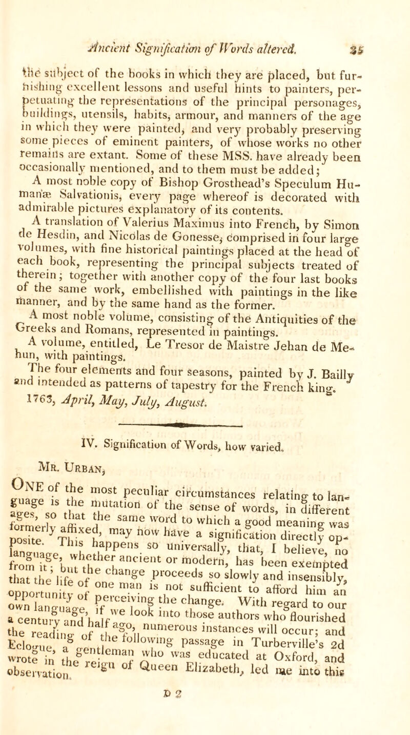 the subject of the hooks in which they are placed, but fur- bishing excellent lessons and useful hints to painters, per- petuating the representations of the principal personages, buildings, utensils, habits, armour, and manners of the age in which they were painted, and very probably preserving some pieces of eminent painters, of whose works no other remains are extant. Some of these MSS. have already been occasionally mentioned, and to them must be added; A most noble copy of Bishop Grosthead’s Speculum Hu- manae Salvationis, every page whereof is decorated with admirable pictures explanatory of its contents. A translation of Valerius Maximus into French, by Simon de Hesdin, and Nicolas de Gonesse,- comprised in four laro-e volumes, with fine historical paintings placed at the head*04 each book, representing the principal subjects treated of therein; together with another copy of the four last books or the same work, embellished with paintings in the like manner, and by the same hand as the former. A most noble volume, consisting of the Antiquities of the Greeks and Romans, represented in paintings. A volume, entitled, Le Tresor de Maistre Jehan de Me- hun, with paintings. The four elements and four seasons, painted by J. Bailly and intended as patterns of tapestry for the French king. 1763, April, Map, July, August. IV. Signification of Words, how varied, Mr. Urban, One of the most peculiar circumstances relating-to lan- fees®6so that 1;r,n 01 th,e se,lse of words> in different formeriv C T1 t0 whicl> a g°°d meaning was nosite Thi t ’ y now have a slgmfication directly op- postte. Tins happens so universally, that, I believe no from i'tgeb,rthththehanC'ent °r m0det> has heen exempted that the IrtS J Change r,'oceeds so slowly and insensibly, opnVt tunifv ot Z. man ‘S t0' ,Sulficieilt “ a«o'd him an own langUao.e ?f Zl T ^ C lange' Wkl' regard to our a centu.w .iml’hllf °°k ‘t0 ,hose a“'hors who flourished the readhied0f hem’ll numerous instances will occur; and Eclooue agoe„fl f °'ylng Passaffe 1,1 Turberville’s 2d wrote in ,1 eentlcman who was educated at Oxford, and observation re,SU Queen El^abetl., led me into this