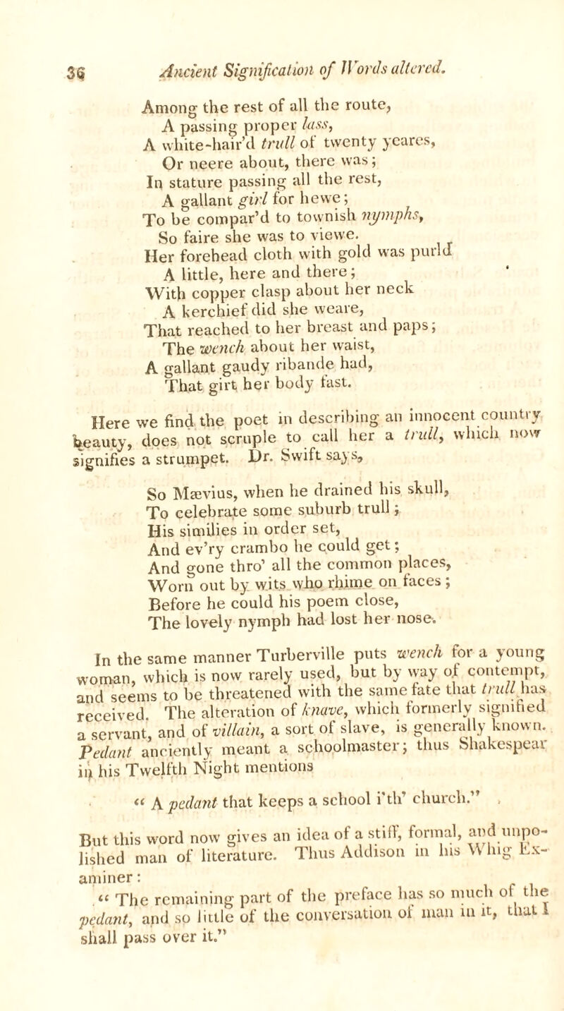 Among the rest of all the route, A passing proper lass, A white-hair’d trull of twenty yeares, Or neere about, there was; In stature passing all the rest, A gallant girl for hewe; To be compar’d to townish nymphs, So faire she was to viewe. Her forehead cloth with gold was purld A little, here and there; With copper clasp about her neck A kerchief did she weare, That reached to her breast and paps; The wench about her waist, A gallant gaudy ribande had, That girt her body tast. Here we find, the poet in describing an innocent country beauty, does not scruple to call her a trull, which now signifies a strumpet. l)r. Swift says. So Marvius, when he drained his skull, To celebrate some suburb trull; His similies in order set, And ev’ry crambo he could get; And gone thro’ all the common places, Worn out by wits who rhime on faces; Before he could his poem close, The lovely nymph had lost her nose. In the same manner Turberville puts wench for a young woman, which is now rarely used, but by way of contempt, and seems to be threatened with the same fate that trull ha* received The alteration of knave, which formerly signified a servant, and of villain, a sort of slave, is generally known. Pedant anciently meant a schoolmaster; thus bhakespear in his Twelfth Night mentions « A pedant that keeps a school i'th’ church.” , But this word now gives an idea of a still, formal, and unpo- lished man of literature. Thus Addison m Ins \\ hig Ex- aminer : “ The remaining part of the preface has so much ol the pedant, and so little of the conversation oi man in it, that l shall pass over it.”