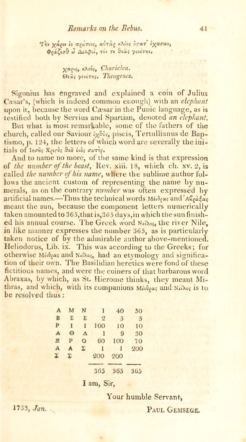 Tcifiiv in tt^wToi?, avTaq xAio? v<?cn tyacrav, d AiXQcl, rim ti Sia? ymETijc, xXio?, Chariclea. 0i2{ yi»tT»j;. Theogenes. Sigonius has engraved ami explained a coin of Julius Caesar’s, (which is indeed common enough) with an elephant upon it, because the word Caesar in the Punic language, as is testified both by Servius and Spartian, denoted an elephant But what is most remarkable, some of the fathers of the church, called our Saviour piscis, Tertullianus de Bap- tismo, p. 124, the letters of which word are severally the ini- tials ot Iriers? X^iros Si3 ino? acorvf. And to name no more, of the same kind is that expression of the number of the beast, Rev. xiii. 18, which ch. xv. 2, is called the number of his name, where the sublime author fol- lows the ancient custom of representing the name by nu- merals, as on the contrary number was often expressed by artificial names.—Thus the technical words Msi9§a? and’AC§a£a? meant the sun, because the component letters numerically taken amounted to 365,that is,365 days,in which the sun finish- ed his annual course. The Greek word NiIao?, the river Nile, in like manner expresses the number 365, as is particularly taken notice of by the admirable author above-mentioned. Heliodorus, Lib. ix. This was according to the Greeks; for otherwise Mi*0g*s and NeiXo?, had an etymology and significa- tion of their own. The Basilidian heretics were fond of these fictitious names, and were the coiners of that barbarous word Abraxas, by which, as St. Hierome thinks, they meant Mi- thras, and which, with its companions M«0g»s and NecAos is to be resolved thus: A M N 1 40 50 B E E 2 5 5 P I I 100 10 10 A © A 1 9 30 P O 60 100 70 A A X 1 1 200 X X 200 200 365 365 365 I am, Sir, Your humble Servant*