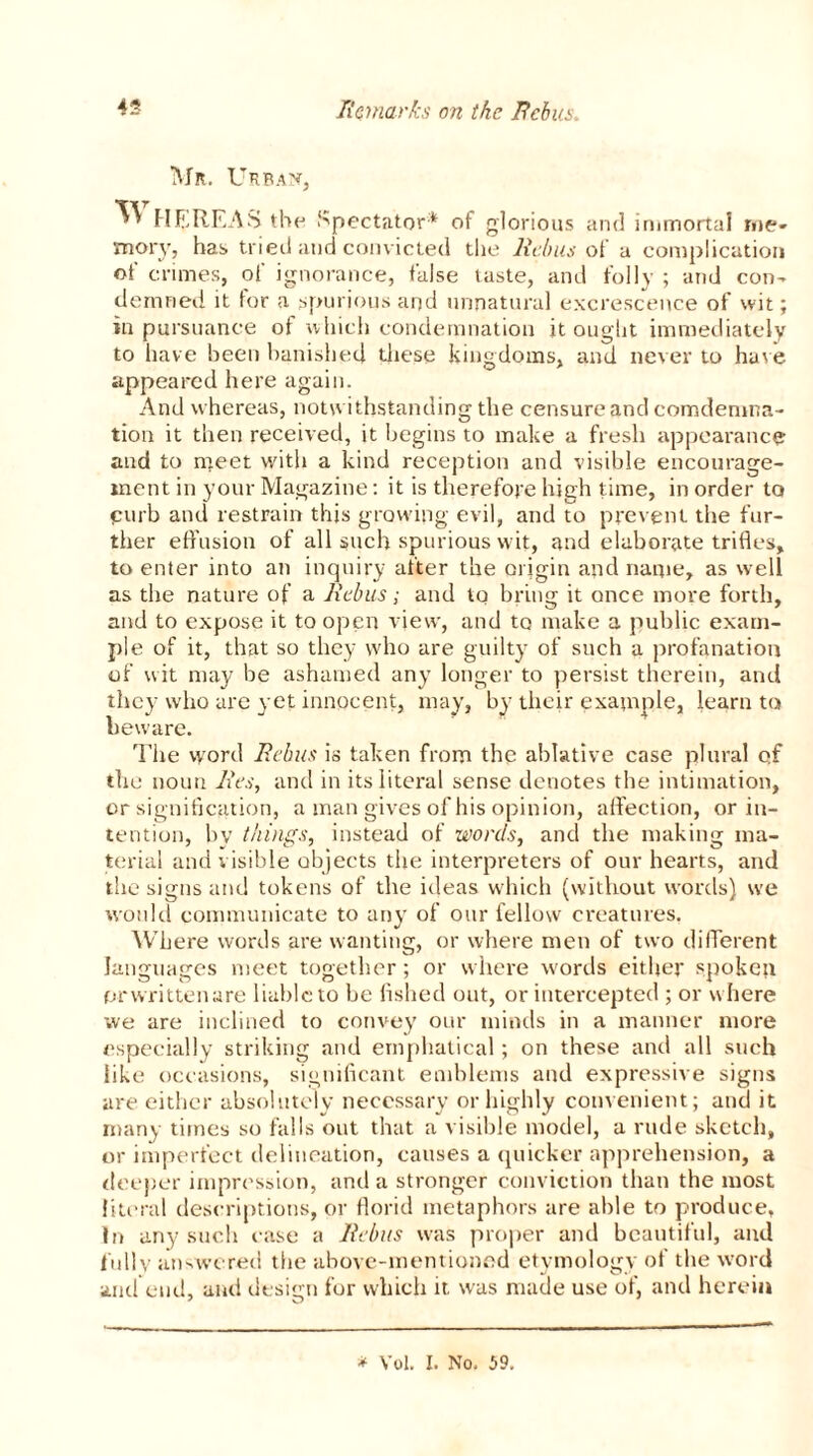 Mr. Urban, ^ HE REAS the Spectator* of glorious and immortal me- mory, has tried and convicted the Rebus of a complication of crimes, of ignorance, false taste, and folly ; and con- demned it tor a spurious and unnatural excrescence of wit; in pursuance of which condemnation it ought immediately to have been banished these kingdoms, and never to have appeared here again. And whereas, notwithstanding the censure and comdemna- tion it then received, it begins to make a fresh appearance and to meet with a kind reception and visible encourage- ment in your Magazine: it is therefore high time, in order to •curb and restrain this growing evil, and to prevent the fur- ther effusion of all such spurious wit, and elaborate trifles, to enter into an inquiry after the origin and name, as well as the nature of a Rebus; and to bring it once more forth, and to expose it to open view, and to make a public exam- ple of it, that so they who are guilty of such a profanation of wit ma}' be ashamed any longer to persist therein, and they who are yet innocent, may, by their example, learn to beware. The word Rebus is taken from the ablative case plural qf the noun Res, and in its literal sense denotes the intimation, or signification, a man gives of his opinion, affection, or in- tention, by things, instead of words, and the making ma- terial and visible objects the interpreters of our hearts, and the signs and tokens of the ideas which (without words) we would communicate to any of our fellow creatures. Where words are wanting, or where men of two different languages meet together; or where words either spoke?t prwritten are liable to be fished out, or intercepted ; or where we are inclined to convey our minds in a manner more especially striking and ernphatical; on these and all such like occasions, significant emblems and expressive signs are either absolutely necessary or highly convenient; and it many times so falls out that a visible model, a rude sketch, or imperfect delineation, causes a quicker apprehension, a deeper impression, and a stronger conviction than the most literal descriptions, or florid metaphors are able to produce, In any such case a Rebus was proper and beautiful, and iully answered the above-mentioned etymology of the word and end, and design for which it. was made use of, and herein * Vol. I. No. 59.