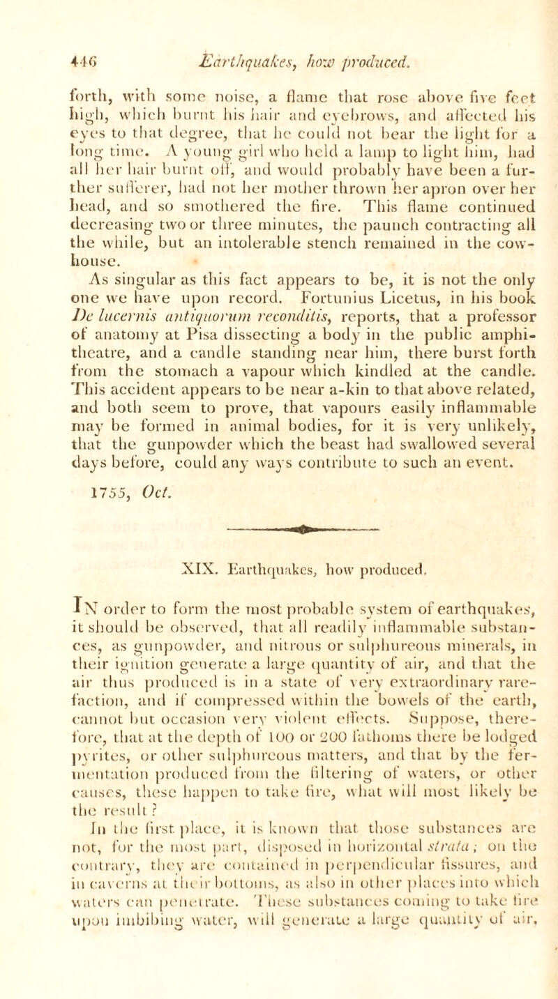 forth, with some noise, a flame that rose above five feet, high, which burnt his hair and eyebrows, and affected his eyes to that degree, that he could not bear the light lor a long time. A young girl who held a lamp to light him, had all her hair burnt oil, and would probably have been a fur- ther sufferer, had not her mother thrown her apron over her head, and so smothered the tire. This flame continued decreasing two or three minutes, the paunch contracting all the while, but an intolerable stench remained in the cow- house. As singular as this fact appears to be, it is not the only one we have upon record. Fortunius Licetus, in his book Dc lucernis antiquorum reconditis, reports, that a professor of anatomy at Pisa dissecting a body in the public amphi- theatre, and a candle standing near him, there burst forth from the stomach a vapour which kindled at the candle. This accident appears to be near a-kin to that above related, and both seem to prove, that vapours easily inflammable may be formed in animal bodies, for it is very unlikely, that the gunpowder which the beast had swallowed several days before, could any ways contribute to such an event. 1755, Oct. XIX. Earthquakes, how produced. In order to form the most probable system of earthquakes, it should be observed, that all readily inflammable substan- ces, as gunpowder, and nitrous or sulphureous minerals, in their ignition generate a large quantity of air, and that the air thus produced is in a state of very extraordinary rare- faction, and if compressed within the bowels of the earth, cannot but occasion very violent effects. Suppose, there- fore, that at the depth of loo or 200 fathoms there be lodged pyrites, or other sulphureous matters, and that by the fer- mentation produced from the filtering of waters, or other causes, these happen to take fire, what will most likely be the result ? In the first place, it is known that those substances are not, for the most part, disposed in horizontal strata; on the contrary, they are contained in perpendicular fissures, and in caverns at t in ir bottoms, as also in other places into which waters can penetrate. These substances coming to lake tire upon imbibing water, will generate a large quantity ot air.