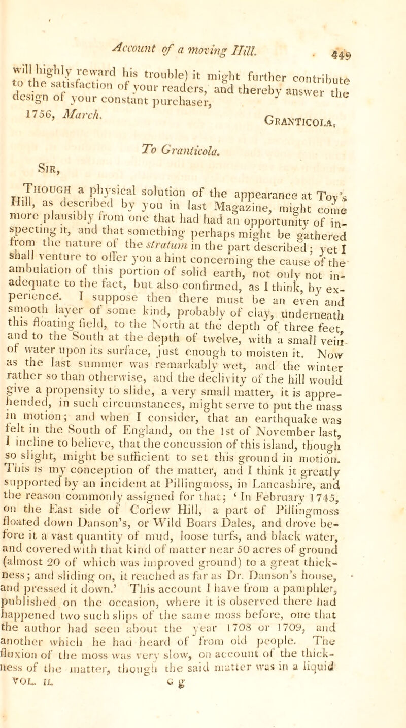 449 will highly reward his trouble) it might further contribute to the satisfaction of your readers, and thereby answer the design of your constant purchaser, 1756, March. Granticola. To Granticola. Sir, Though a physical solution of the appearance at Toy’s Hill, as described by you in last Magazine, might come more plausibly from one that had had an opportumty of in- specting it, and that something perhaps might be gathered from the nature of the stratum in the part described ; yeti shall venture to oiler you a hint concerning the cause of the ambuiation of tins portion of solid earth, not only not in- adequate to the fact, but also confirmed, as I think, by ex- perience. I suppose then there must be an even and smooth layer of some kind, probably of clay, underneath this floating field, to the North at the depth “of three feet and to the South at the depth of twelve, with a small vein of water upon its surface, just enough to moisten it. Now as the last summer was remarkably wet, and the winter rather so than otherwise, and the declivity of the hill would give a propensity to slide, a very small matter, it is appre- hended, in such circumstances, might serve to put the mass in motion; and when I consider, that an earthquake was felt in the South of England, on the 1st of November last, I incline to believe, that the concussion of this island, thono-fi so slight, might be sufficient to set this ground in motion. rI his is my conception of the matter, and I think it greatly supported by an incident at Pillingmoss, in Lancashire, and the reason commonly assigned for that; ‘In February 1745, on the East side of G'orlew Hill, a part of Pillingmoss floated down Hanson’s, or Wild Boars Dales, and drove be- fore it a vast quantity of mud, loose turfs, and black water, and covered with that kind of matter near 50 acres of ground (almost 20 of which was improved ground) to a great thick- ness; and sliding on, it reached as far as Dr. Danson’s house, and pressed it down.’ This account I have from a pamphlet, published on the occasion, where it is observed there had happened two such slips of the same moss before, one that O lwt/1 i.Krvuf f n i OM1' I III’ I 7 OCI the author had seen about the year 1708 or 1709, and another which he hati heard of from old people. The fluxion of the moss was very slow, on account of the thick— the said matter was in a liquid c S ness of the matter, though VOL.. IL