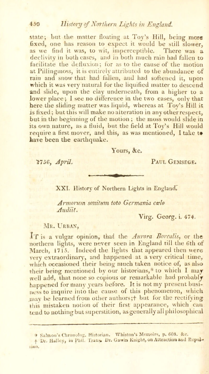 state; but the matter floating at Toy’s Hill, being mare fixed, one has reason to expect it would be still slower, as we find it was, to wit, imperceptible. There was a declivity in both cases, and in both much rain had fallen to facilitate the defluxion; tor as to the cause of the motion at Pillingmoss, it is entirely attributed to the abundance of rain and snow that had fallen, and had softened it, upon which it was very natural for the liquified matter to descend and slide, upon the clay underneath, from a higher to a lower place; 1 see no difference in the two cases, only that here the sliding matter was liquid, whereas at Toy’s Hill it is fixed; but this will make no alteration in any other respect, but in the beginning of the motion ; the moss would slide in its own nature, as a fluid, but the field at Toy’s Hill would require a first mover, and this, as was mentioned, 1 take t* have been the earthquake. Yours, &c. 1*756, April. Paul Gemsege. XXI. History of Northern Lights in England, Armorum sortition toto Germania cado A ud iit. Virg. Georg, i. 474. Mn. Urban, I f is a vulgar opinion, tha£ the Aurora Borealis, or the northern lights, were never seen in England till the 6th of March, 1715. indeed the lights that appeared then were very extraordinary, and happened at a very* critical time, which occasioned their being much taken notice of, as also their being mentioned by our historians,* to which I may jvc 11 add, that none so copious or remarkable had probably happened for many years before. It is not my present busi- ness to inquire into the cause of this phenomenon, which .may be learned from other authors;f but for the rectifying this mistaken notion of their first appearance, which can tend to nothing but superstition, as generally all philosophical * Salmon’s Chronolog. Historian. Whiston’s Memoirs, p. 608. &e. -i. Dr. lluJloy, m Phil. Trans. Dr. Gawin Knight, on Attraction and KopuJ- sH>n.