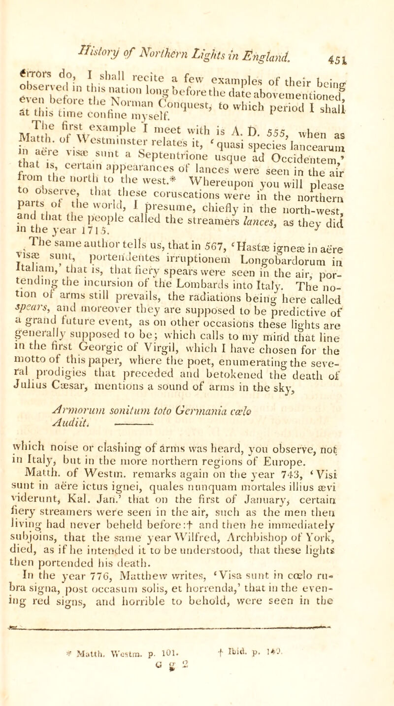 «.Tors do, I shall recite a few examples of their bcim? even before the NoT ^ before the date abovemerifionec? «“i^S? t0Which period 1 ihaii TuT!ie fiAVeXample 1 nieet with is A. D. 555, when as Matth. of \Y estminster relates it, ‘ quasi species lancearmn aere vi« sunt a Septentrione usque ad Occidentem ’ that is, certain appearances of lances were seen in the air horn the north to the west * Whereupon you will please Darts^nf'lLthat these coruscations were in the northern parts ol the world, 1 presume, chiefly in the north-west and that the people called the streamers lances, as they did in the year 1715. J The same author tells us, that in 567, ‘ Hast® ignete in aere Jisce sum, portenJentes lrruptionem Longobardorum in ltaiiam, that is, that fiery spears were seen in the air, por- tending the incursion of the Lombards into Italy. The no- tion of arms still prevails, the radiations being here called spears, and moreover they are supposed to be predictive of a grand future event, as on other occasions these lights are generally supposed to be; which calls to my mind that line in the first Georgic of Virgil, which I have chosen for the motto of this paper, where the poet, enumerating the seve- ral prodigies that preceded and betokened the death of Julius Cmsar, mentions a sound of arms in the sky, Armorum sonitum toto Germania ecelo Audi it i - which noise or clashing of arms was heard, you observe, not in Italy, but in the more northern regions of Europe. Matth. of Westm. remarks again on the year 743, ‘Visi sunt in aere ictus ignei, quales ntinquam mortales i Hi us a°vi viderunt, Kal. Jan.’ that on the first of January, certain fiery streamers were seen in the air, such as the men then living had never beheld before:f and then he immediately subjoins, that the same year Wilfred, Archbishop of York, died, as if he intended it to be understood, that these lights then portended his death. In the year 776, Matthew writes, ‘Visa sunt in coelo ru- bra signa, post occasum solis, et horrenda,’ that in the even- ing red signs, and horrible to behold, were seen in the * Matth. Westm. p. 101. f Ibid. p. 1*0,