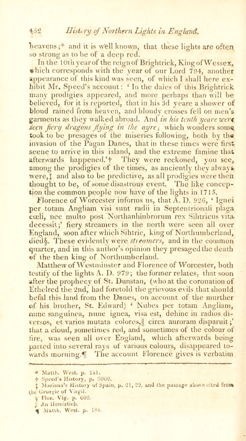 Ileavens;* and it is well known, that these lights are often so strong as to be of a deep red. In the lOthyearof the reign of Brightrick, King of Wessex, which corresponds with the year of our Lord 794, another appearance of this kind was seen, of which I shall here ex- hibit Mr. Speed’s account: ‘ In the daies of this Brightrick many prodigies appeared, and more perhaps than will he believed, for it is reported, that in his 3d yeare a shower of bloud rained from heaven, and bloudy crosses fell on men’s garments as they walked abroad. And in his tenth yeare were seen fiery dragons flying in the ay re; which wonders some took to be presages of the miseries following, both by the invasion of the Pagan Danes, that in these times were first seene to arrive in this island, and the extreme famine that afterwards happened.’t They were reckoned, you see, among the prodigies of the times, as anciently they always were,f and also to be predictive, as all prodigies were then thought to be, of some disastrous event. The like concep- tion the common people now have of the lights in 1715. Florence of Worcester informs us, that A. D. 996, ‘ Ignei per totam Angliam visi sunt radii in Septentrional! plaga cceli, ncc multo post Northanhinbrorum rex Sihtricus vitar decessit;’ fiery streamers in the north were seen all over England, soon after which Sihtric, king of Northumberland, died§. These evidently were stiearners, and in the common quarter, and in this author’s opinion they presaged the death of the then king of Northumberland. Matthew of Westminster and Florence of Worcester, both testify of the lights A. D. 979; the former relates, that soon after the prophecy of St. Dunstan, (who at the coronation of Ethelred the 2nd, had foretold the grievous evils that should befal this land from the Danes, on account of the murther of his brother, St. Edward) ‘ Nubes per totam Angliam, nunc sanguinea, nunc iguea, visa est, dehinc in radios di- versos, et varios mutata colores,|| circa auroram disparuit that a cloud, sometimes red, and sometimes of the colour of lire, was seen all over England, which afterwards being parted into several rays of various colours, disappeared to- wards morning.The account Florence gives is verbatim * Mutlh. West. p. HI. + Speed’s History, p. 130UQ. | Mariana’s History of Spain, p, 21,22, and ttie passage above cited from* the (Jeorgic of Virgil. ^ Flor. Vig. p. 002. ;| An Hemistich.