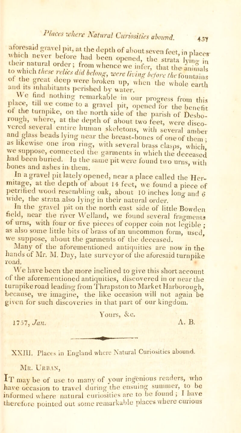 aforesaid gravel pit, at. the depth of about seven feet in nhee* u hich never before had been opened, the strata K-m*> their natural order ; from whence we infer, that the animals to which these reltcs did belong, were th ing before the fountains ot the gieat deep were brohen lip> wjien the whole earth and its inhabitants perished by water. We find nothing remarkable in our progress from this place, till we come to a gravel pit, opened for the benefit ot the turnpike, on the north side of the parish of Desbo- iougli, where, at the depth of about two feet, were disco- vered several entire human skeletons, with several amber and glass beads lying near the breast-bones of one of them • as likewise one iron ring, with several brass clasps, which we suppose, connected the garments in which the deceased had been buried. In the same pit were found two urns with bones and ashes in them. ’ In a gravel pit lately opened, near a place called the Her- mitage, at the depth of about 14 feet, we found a piece of petrified wood resembling oak, about 10 inches long and <5 wide, the strata also lying in their natural order. In the gravel pit on the north east side of little Bowden field, near the river Welland, we found several fragments of urns, with four or five pieces of copper coin not legible ; as also some little bits of brass of an uncommon form, used we suppose, about the garments of the deceased. Many ot the aforementioned antiquities are now in the hands of Mr. M. Day, late surveyor of the aforesaid turnpike road. We have been the more inclined to give this short account of the aforementioned antiquities, discovered in or near the turnpike road leading from Thrapston to Market Harborough, because, we imagine, the like occasion will not again be given for such discoveries in that part of our kingdom. Yours, &c. 1757, Jan, A. B. XXIII. Places in England where Natural Curiosities abound. Mu. Urban, It may he of use to many of your ingenious readers, who have occasion to travel during the ensuing summer, to be informed where natural curiosities are to be found ; I have therefore pointed out some remarkable places wheio cuiious