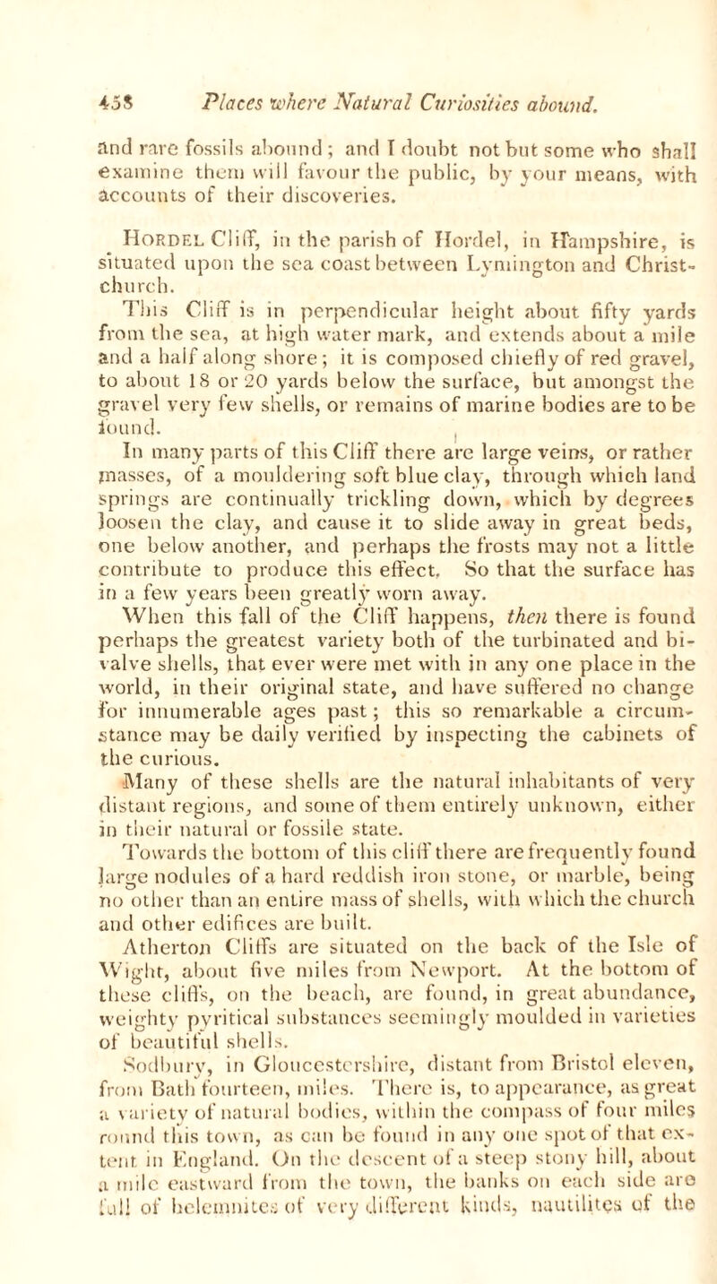 and rare fossils abound ; and T doubt not but some who shall examine them will favour the public, by your means, with accounts of their discoveries. Hordel Cliff, in the parish of Hordel, in Hampshire, is situated upon the sea coast between Lymington and Christ- chu rch. This Cliff is in perpendicular height about fifty yards from the sea, at high water mark, and extends about a mile and a half along shore; it is composed chiefly of red gravel, to about 18 or 20 yards below the surface, but amongst the gravel very few shells, or remains of marine bodies are to be found. In many parts of this Cliff there are large veins, or rather masses, of a mouldering soft blue clay, through which land springs are continually trickling down, which by degrees loosen the clay, and cause it to slide away in great beds, one below another, and perhaps the frosts may not a little contribute to produce this effect. So that the surface has in a few years been greatly worn away. When this fall of the Cliff happens, then there is found perhaps the greatest variety both of the turbinated and bi- valve shells, that ever were met with in any one place in the world, in their original state, and have suffered no change For innumerable ages past; this so remarkable a circum- stance may be daily verified by inspecting the cabinets of the curious. Many of these shells are the natural inhabitants of very distant regions, and some of them entirely unknown, either in their natural or fossile state. Towards the bottom of this cliff’ there are frequently found large nodules of a hard reddish iron stone, or marble, being no other than an entire mass of shells, with which the church and other edifices are built. Atherton Cliffs are situated on the back of the Isle of Wight, about five miles from Newport. At the bottom of these cliff’s, on the beach, are found, in great abundance, weighty pyritical substances seemingly moulded in varieties of beautiful shells. Sodburv, in Gloucestershire, distant from Bristol eleven, from Bath fourteen, miles. There is, to appearance, as great a variety of natural bodies, within the compass of four miles round this town, as can be found in any one spotol that ex- tent in England. On the descent of a steep stony hill, about a mile eastward from the town, the banks on each side are full of helemnites of very different kinds, nuutilitQs of the