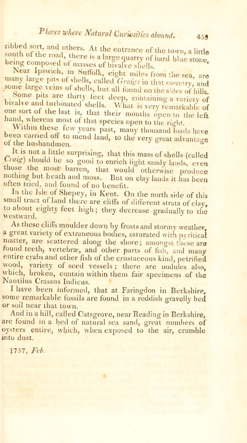 smuhdnf0t}t5 and j0tlfrS' At the cntrance of the town, a little . uth of the toad, there is a large quarry of hard blue stone being composed ot masses of bivalve shells Near Ipswich, in Suffolk, eight miles from the sea, are many large pits of shells, called Graigs in tint coumry, and some large veins o shells, but all found on the sides of hills. . ome pits are thirty feet deep, containing a variety of bivalve and turbinated shells. What is very remarkable of one soit of the last is, that their mouths open to the left hand, whereas most of that species open to the right. Within these few years past, many thousand loads have bee;, earned ort to mend land, to the very great advantage of the husbandmen. 0 It is not a little surprising, that this mass of shells (called Cratg) should be so good to enrich light sandy lauds, even those the most barren, that would otherwise produce nothing but heath and moss. But on clay lands it has been otten tried, and found of no benefit. In the Isle of Shepey, in Kent. On the north side of this sma 1 tract of land there are cliffs of different strata of clay, to about eighty feet high; they decrease gradually to the westward. J As these cliffs moulder down by frosts and stormy weather, a great variety of extraneous bodies, saturated with pyritical matter, are scattered along the shore; amongst these are found teeth, vertebrae, and other parts of fish, and many entire crabs and other fish of the crustacepus kind, petrified wood, variety of seed vessels; there are nodules also, which, broken, contain within them fair specimens of the Nautilus Crassus Indieus. I have been informed, that at Faringdon in Berkshire, some remarkable fossils are found in a reddish gravelly bed or soil near that town. And in a hill, called Catsgrove, near Beading in Berkshire, are found in a bed of natural sea sand, great numbers of oysters entire, which, when exposed to the air, crumble into dust. 1757, Feb.