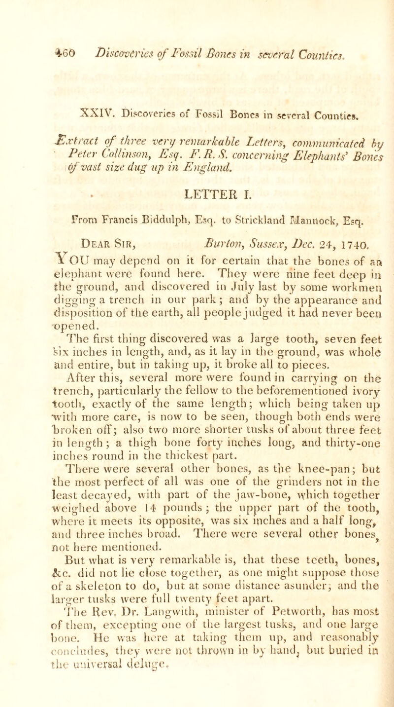 XXIV. Discoveries of Fossil Bones in several Counties. Extract of three very remarkable Letters, communicated by Peter Collmson, Esq. F.R.S. concerning Elephants’ Bones of vast size dug up in England. LETTER I. From Francis Biddulph, Esq. to Strickland Mantlock, Esq. Dear Sir, Burton, Sussex, Dec. 24, 1740. \ OU may depend on it for certain that the bones of an elephant were found here. They were nine feet deep in the ground, and discovered in .July last by some workmen digging a trench in our park ; and by the appearance and disposition of the earth, all people judged it had never been •opened. The first thing discovered was a large tooth, seven feet six inches in length, and, as it lay in the ground, was whole and entire, but in taking up, it broke all to pieces. After this, several more were found in carrying on the trench, particularly the fellow to the beforementiotied ivory- tooth, exactly of the same length; which being taken up with more care, is now to be seen, though both ends were Broken off; also two more shorter tusks of about three feet in length ; a thigh bone forty inches long, and thirty-one inches round in the thickest part. There were several other bones, as the knee-pan; but the most perfect of all was one of the grinders not in the least decayed, with part of the jaw-bone, which together weighed above 14 pounds; the upper part of the tooth, where it meets its opposite, was six inches and a half long, and three inches broad. There were several other bones} not here mentioned. But what is very remarkable is, that these teeth, bones, £cc. did not lie close together, as one might suppose those of a skeleton to do, but at some distance asunder; and the larger tusks were full twenty feet apart. The Rev, Dr. Langwith, minister of Petworth, has most of them, excepting one of the largest tusks, and one large bone. He was here at taking them up, and reasonably concludes, they were not thrown in by hand, but buried in the universal deluge.