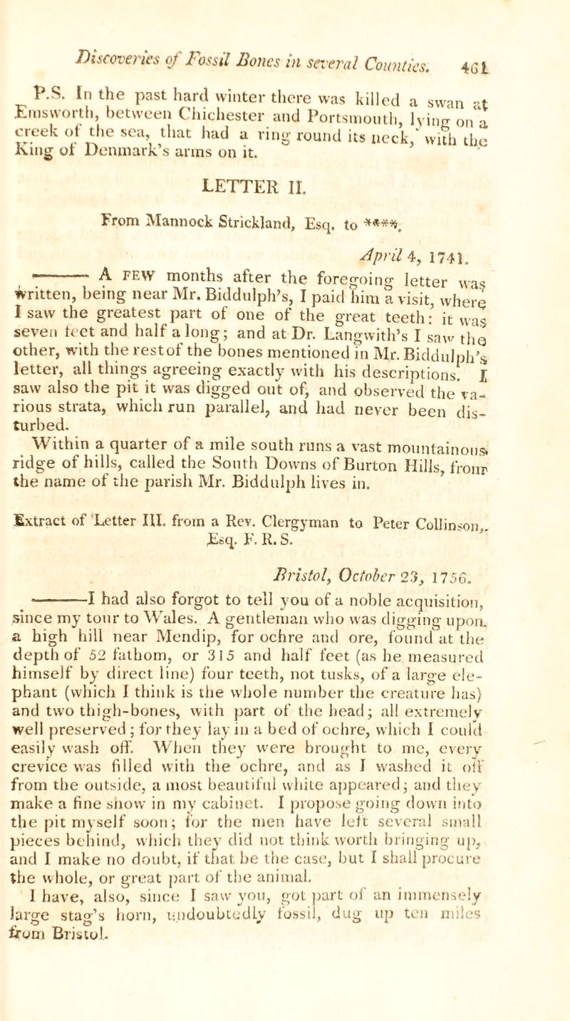 es. 461 P.S. In the past hard winter there was killed a swan -t Emsworth, between Chichester and Portsmouth, lying 0na creek of the sea, that had a ring round its neck, with the King of Denmark’s arms on it. LETTER II. From Mannock Strickland, Esq. to *«**. April 4, 1741. A few months after the foregoing letter was written, being near Mr. Biddulph’s, I paid him a visit, where I saw the greatest part of one of the great teeth: it was seven leet and half a long; and at Dr. Langwith’s I saw thQ other, with therestof the bones mentioned in Mr.Biddulph’s letter, all things agreeing exactly with his descriptions. I saw also the pit it was digged out of, and observed the'va- rious strata, which run parallel, and had never been dis- turbed. Within a quarter of a mile south runs a vast mountainous, ridge of hills, called the South Downs of Burton Hills, fronr the name of the parish Mr. Biddulph lives in. Extract of 'Letter HI. from a Rev. Clergyman to Peter Collinson Esq. F. R. S. Bristol, October 23, 1756. 1 had also forgot to tell you of a noble acquisition, since my tour to Wales. A gentleman who was digging upon, a high hill near Mendip, for ochre and ore, found at the depth of 52 fathom, or 315 and half feet (as he measured himself by direct line) four teeth, not tusks, of a large ele- phant (which I think is the whole number the creature has) and two thigh-bones, with part of the head; all extremely well preserved ; for they lay in a bed of ochre, which I could easily wash off. When they were brought to me, every crevice was filled with the ochre, and as I washed it off from the outside, a most beautiful white appeared; and they make a fine show in my cabinet. I propose going down into the pit myself soon; for the men have left several small pieces behind, which they did not think worth bringing up, and I make no doubt, if that be the case, but I shall procure the whole, or great part of the animal. I have, also, since 1 saw you, got part of an immensely large stag’s horn, undoubtedly fossil, dug up ten miles from Bristol.