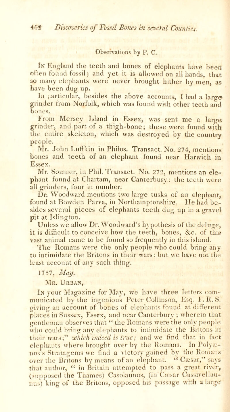 Observations by P. C. In England the teeth and bones of elephants have been often foil!id fossil; and yet it is allowed on all hands, that so many elephants were never brought hither by men, as have been dug up. In j articular, besides the above accounts, I had a large grinder from Norfolk, which was found wkh other teeth and bones. From Mersey Island in Essex, was sent me a large grinder, and part of a thigh-bone; these were found with the entire skeleton, which was destroyed by the country people. Mr. John Luffkin in Philos. Transact. No. 274, mentions bones and teeth of an elephant found near Harwich in Essex. Mr. Somner, in Phil. Transact. No. 272, mentions an ele- phant found at Chartam, near Canterbury: the teeth were all grinders, four in number. Dr. Woodward mentions two large tusks of an elephant, found at Bowden Parva, in Northamptonshire, lie had be- sides several pieces of elephants teeth dug up in a gravel pit at Islington. Unless we allow Dr. Woodward’s hypothesis of the deluge, it is difficult to conceive how the teeth, bones, &c. of this vast animal came to be found so frequently in this island. The Romans were the only people who could bring any to intimidate the Britons in their wars: but we have not the least account of any such thing. 1757, May. Mr. Urban, In your Magazine for May, we have three letters com- municated by the ingenious Peter Collinson, Esq. F. R. S. giving an account of hones of elephants found at different places in Sussex, Essex, and near Canterbury ; wherein that gentleman observes that “ the Romans were the only people who could bring any elephants to intimidate the Britons in their wars;” which indeed is true; and we find that in fact elephants where brought over by the Romans. In Polyso nus’s Stratagems we find a victory gained by the Romans over the Britons by means of an elephant. “Caesar,” says that author, “ in Britain attempted to pass a great river, (supposed the Thames) Casolaunus, (in'Caesar Cassivelluu- nus) king of the Britons, opposed his passage with a large