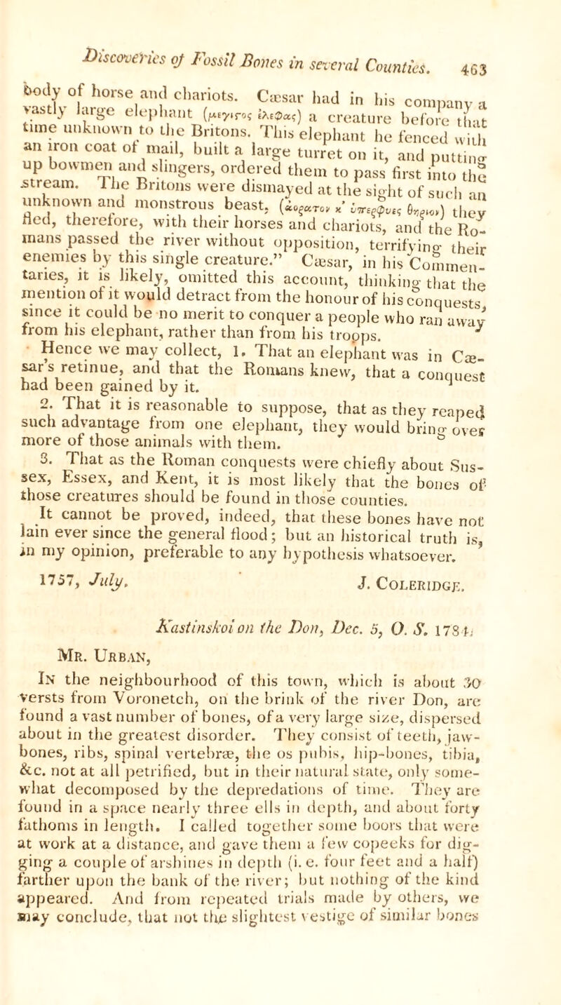 v?d!°|f hoe,an!1 cllariots- Cffisar had in his company a 'll) large elephant (wr»s a creature before that time unknown to the Britons. This elephant he fenced w5 an iron coat ot mail, built a large turret on it, and puttina up bowmen and shngers, ordered them to pass first into the stream. The Britons were dismayed at the sight of such an unknown and monstrous beast, „• , ) t,  Red, therefore, with their horses and chariots, and the Ro- mans passed the river without opposition, terrifying- their enemies by this single creature.” Ctesar, in his Commen- taries, it is hkely, omitted this account, thinking that the mention ol it would detract from the honour of his conquests since it could be no merit to conquer a people who ran away from his elephant, rather than from his tropps. J Hence we may collect, 1. That an elephant was in Cre sars retinue, and that the Romans knew, that a conouesf had been gained by it. J esC 2. That it is reasonable to suppose, that as they reaped such advantage from one elephant, they would bring over more of those animals with them. & 3. That as the Roman conquests were chiefly about Sus- sex, Essex, and Kent, it is most likely that the bones of those creatures should be found in those counties. It cannot be proved, indeed, that these bones have not lam ever since the general flood; hut an historical truth is, in my opinion, preferable to any hypothesis whatsoever. 1757, July, J. Coleridge. Kastinskoi on the Don, Dec. 5, 0. S. 178 h Mr. Urban, In the neighbourhood of this town, which is about 30 versts from Voronetch, on the brink of the river Don, are found a vast number of bones, of a very large size, dispersed about in the greatest disorder. They consist of teeth, jaw- bones, ribs, spinal vertebrae, t-he os pubis, hip-bones, tibia, &c. not at all petrified, but in their natural state, only some- what decomposed by the depredations of time. They are found in a space nearly three ells in depth, and about forty fathoms in length. I called together some boors that were at work at a distance, and gave them a few copeeks for dig- ging a couple of arshines in depth (i.e. four feet and a half) farther upon the bank of the river; but nothing of the kind appeared. And from repeated trials made by others, we may conclude, that not the slightest vestige of similar bones
