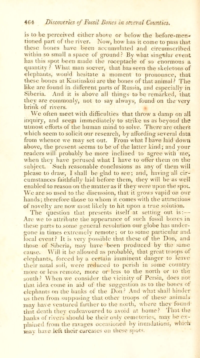 is to be perceived either above or below the before-men- tioned part of the river. Now, how has it come to pass that these bones have been accumulated and circumscribed within so small a space ot ground? By what singular event has this spot been made the receptacle of so enormous a quantity ? What man soever, that has seen the skeletons of elephants, would hesitate a moment to pronounce, that these bones at Kastinskoi are the bones of that animal ? The like are found in different parts of Russia, and especially in Siberia. And it is above all things to be remarked, that they are commonly, not to say always, found on the very brink of rivers. We often meet with difficulties that throw a damp on all inquiry, and seem immediately to strike us as beyond the utmost efforts of the human mind to solve. There are others which seem to solicit our research, by affording several data from whence we may set out. From what I have laid down above, the present seems to be of the latter kind; and your readers will probably be more inclined to agree with me, when they have perused what I have to offer them on the subject. Such reasonable Conclusions as any of them will please to draw, I shall be glad to see; and, having all cir- cumstances faithfully laid before them, they will be as well enabled to reason on the matter as if they were upon the spot. W e are so used to the discussion, that it grows vapid on our hands; therefore those to whom it comes with the attractions of novelty are now most likely to hit upon a true solution. The question that presents itself at setting out is:— Are we to attribute the appearance of such fossil bones in these parts to some general revolution our globe has under- gone in times extremely remote; or to some particular and local event? It is very possible that these of the Don, and those of Siberia, may have been produced by the same cause. Will it be allowed as probable, that great troops of elephants, forced by a certain imminent danger to leave their natal soil, were reduced to perish in some country more or less remote, more or less to the north or to the south ? When we consider the vicinity of Persia, does not that idea come in aid of the suggestion as to the bones of elephants on the banks of the Don ? And what shall hinder us then from supposing that other troops of these animals may have ventured farther to the north, where they found that death they endeavoured to avoid at home? That the banks of rivers should be their only cemeteries, may be ex- plained from the ravages occasioned by inundations, which may have left their carcases on these spots.