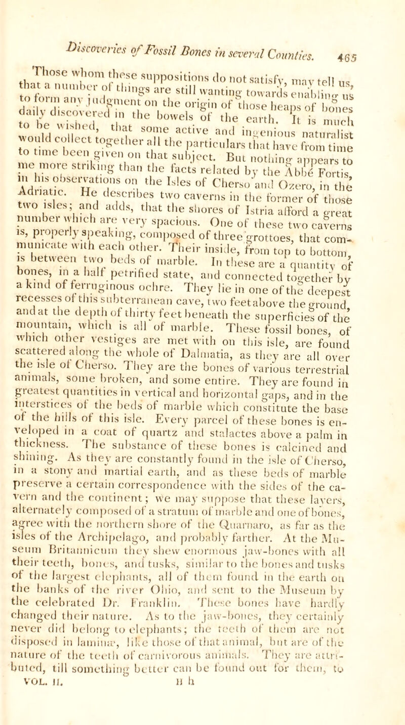 Those whom these suppositions do not satisfy may tell ta a onto >ei ol things are still wanting towards enabling ns to on„ any judgment on the origin of those heap of bo®,es m t wt!t,he buwels uf thf «!>■ 5t i. ZS would eolleetro T,™ anJ 'ee.tious naturalist ould collect together all the particulars that have from time to time been given on that subject. But nothing appears to me more stnkmg than the facts related by the AbbI Fortis m Ins observations on the Isles of Cherso and Ozero, in the f dnatic. He describes two caverns in the former of those two isles and adds, that the shores of Istria afford a great number wh.ch are very spacious. One of these two caferns IS, properly speaking, composed of three grottoes, that com- municate with each other, their inside, from top to bottom is between two beds of marble. In these are a quantity of °nes’ t/ lla,1.Petr'hed state, and connected together bv a kind of ferruginous ochre. They lie in one of the deepest recesses ol this subterranean cave, two feetabove the ground and at the depth of thirty feet beneath the superficies of the mountain which is all of marble. These fossil bones, of which other vestiges are met with on this isle, are found scattered along the whole of Dalmatia, as they are all over the isle of Cherso. They are the bones of various terrestrial animals, some broken, and some entire. They are found in gieatest quantities in vertical and horizontal gaps, and in the interstices of the beds of marble which constitute the base of the hills of this isle. Every parcel of these bones is en- veloped m a coat of quartz and stalactes above a palm in thickness. The substance of these bones is calcined and shining. As they are constantly found in the isle of Cherso, in a stony and martial earth, and as these beds of marble preserve a certain correspondence with the sides of the ca- vern and the continent; we may suppose that these layers, alternately composed of a stratum of marble and oneofbones, agree with the northern shore of the Quarnaro, as far as the isles of the Archipelago, and probably farther. At the Mu- seum Britaiinicuin they shew enormous jaw-bones with all their teeth, bout s, and tusks, similar to the bones and tusks of the largest elephants, all of them found in the earth on the banks of the river Ohio, and sent to the Museum by the celebrated Dr. Franklin. These bones have hardly changed their nature. As to the jaw-bones, they certainly never did belong to elephants; the teeth of them are not disposed in lamina', like those of that animal, but are of the nature of the teeth of carnivorous animals. They are attri- buted, till something better can be found out for them, to VOL. It. H ll