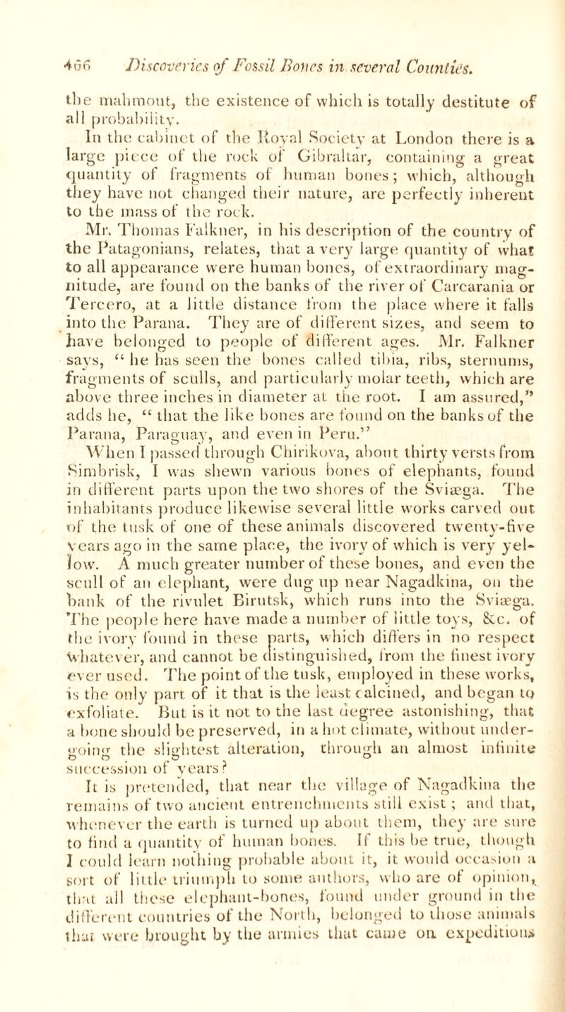 the mailmout, the existence of which is totally destitute of all probability. In the cabinet of the Royal Society at London there is a large piece of the rock of Gibraltar, containing a great quantity of fragments of human bones; which, although they have not changed their nature, are perfectly inherent to the mass of the rock. Mr. Thomas Falkner, in his description of the country of the Patagonians, relates, that a very large quantity of what to all appearance were human bones, of extraordinary mag- nitude, are found on the banks of the river of Carcarania or Tereero, at a little distance from the place where it falls into the Parana. They are of different sizes, and seem to have belonged to people of different ages. Mr. Falkner says, “ he has seen the bones called tibia, ribs, sternums, fragments of sculls, and particularly molar teeth, which are above three inches in diameter at the root. I am assured,” adds he, “ that the like bones are found on the banks of the Parana, Paraguay, and even in Peru.” When I passed through Chirikova, about thirty versts from Simbrisk, I was shewn various bones of elephants, found in different parts upon the two shores of the Sviaega. The inhabitants produce likewise several little works carved out of the tusk of one of these animals discovered twenty-five years ago in the same place, the ivory of which is very yel- low. A much greater number of these bones, and even the scull of an elephant, were dug up near Nagadkina, on the hank of the rivulet Birutsk, which runs into the Sviaega. The people here have made a number of little toys, &c. of the ivory found in these parts, which differs in no respect whatever, and cannot be distinguished, from the finest ivory ever used. The point of the tusk, employed in these works, is the only part of it that is the least calcined, and began to exfoliate. But is it not to the last degree astonishing, that a bone should be preserved, in a hot climate, without under- *>oin<r the slightest alteration, through an almost infinite 0 O . O ' ° succession or years? It is pretended, that near the village of Nagadkina the remains of two ancient entrenchments still exist; and that, whenever the earth is turned up about them, they are sure to find a quantity of human bones. If this lie true, though 1 could learn nothing probable about it, it would occasion a sort of little triumph to some authors, who are of opinion, that all these elephant-bones, found under ground in the different countries of the North, belonged to those animals that were brought by the armies that came on expedition*