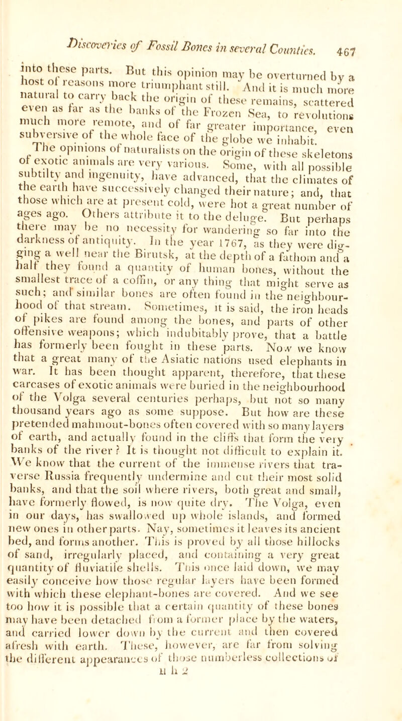 nto these parts. But this opinion may be overturned by a host o i easons more triumphant still. And it is much more even'a f ****** ,bac,k tlie onhr'» of these remains, scattered e\en as far as the hanks of the Frozen Sea, to revolutions much moie remote, and of far greater importance, even subversive of the whole face of the globe we inhabit! p he °Plnions)°f naturalists on the origin of these skeletons of exotic animals are very various. Some, with all possible subtiltv-and ingenuity, have advanced, that the climates of the earth have successively changed their nature; and, that those which are at present cold, were hot a great number of ages ago. Others attribute it to the deluge. But perhaps there may be no necessity for wandering so far into the darkness of antiquity. In the year 1767, as they were dig- ging a well near the Birutsk, at the depth of a fathom aiufa half they found a quantity of human bones, without the smallest trace of a coffin, or any thing that might serve as such; and'similar bones are often found in the°neighbour- hood of that stream. Sometimes, it is said, the iron heads of pikes are found among the bones, and parts of other offensive weapons; which indubitably prove, that a battle has fotmerly been fought in these parts. Now we know that a great many of the Asiatic nations used elephants in war. It has been thought apparent, therefore, that these carcases of exotic animals were buried in the neighbourhood of the Volga several centuries perhaps, but not so many thousand years ago as some suppose. But how are these pretended mahmout-bones often covered with so many layers of earth, and actually found in the cliffs that form the very banks of the river ? It is thought not difficult to explain it. We know that the current of the immense rivers that tra- verse Russia frequently undermine and cut their most solid banks, and that the soil where rivers, both great and small, have formerly flowed, is now quite dry. The Volga, even in our days, has swallowed up whole islands, and formed new ones in other parts. Nay, sometimes it leaves its ancient bed, and forms another. This is proved by all those hillocks of sand, irregularly placed, and containing a very great quantity of fluviatile shells. Tnis once laid down, we may easily conceive how those regular layers have been formed with which these elephant-hones are covered. And we see too how it is possible that a certain quantity of these hones may have been detached from a former place by the waters, and carried lower down by the current and then covered afresh with earth. These, however, are far from solving the different appearances of those numberless collections uf U h 2