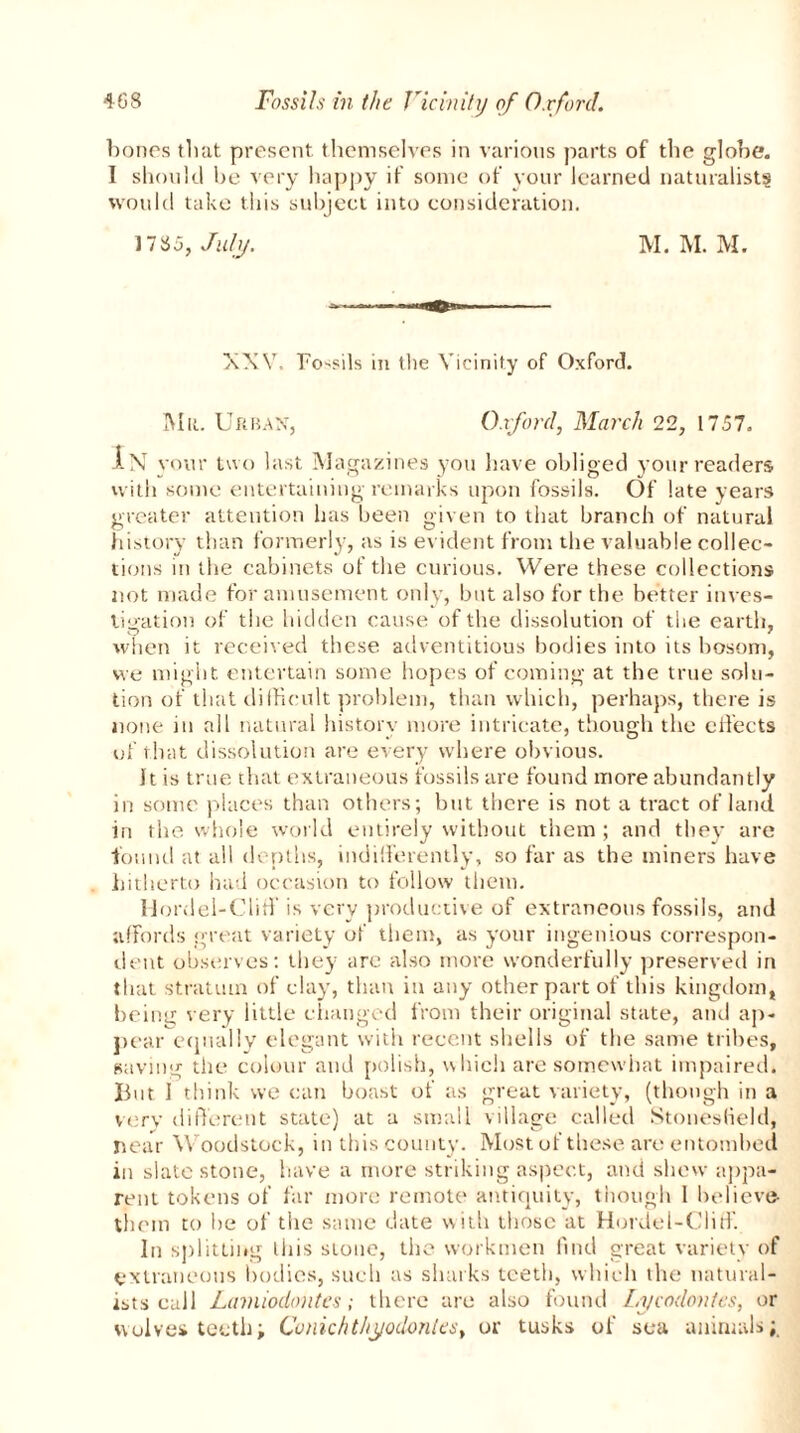 bones that present themselves in various parts of the globe. I should be very happy if some of your learned naturalists would take this subject into consideration. 17 H 5, July. M. M. M. XXV. Fossils in the Vicinity of Oxford. Mu. Urban, Oxford, March 22, 1757. In your two last Magazines you have obliged your readers with some entertaining remarks upon fossils. Of late years greater attention has been given to that branch of natural history than formerly, as is evident from the valuable collec- tions in the cabinets of the curious. Were these collections not made for amusement only, but also for the better inves- tigation of the hidden cause of the dissolution of the earth, when it received these adventitious bodies into its bosom, we might entertain some hopes of coming at the true solu- tion of that difficult problem, than which, perhaps, there is none in all natural history more intricate, though the effects of that dissolution are every where obvious. It is true that extraneous fossils are found more abundantly in some places than others; but there is not a tract of land in the whole world entirely without them ; and they are found at all depths, indifferently, so far as the miners have hitherto had occasion to follow them. IJordel-Cliff is very productive of extraneous fossils, and affords great variety of them, as your ingenious correspon- dent observes: they are also more wonderfully preserved in that stratum of clay, than in any other part of this kingdom,, being very little changed from their original state, and ap- pear equally elegant with recent shells of the same tribes, saving the colour and polish, which are somewhat impaired. But I think we can boast of as great variety, (though in a very different state) at a small village called Stonesfield, near Woodstock, in this county. Most of these are entombed in slate stone, have a more striking aspect, and shew appa- rent tokens of far more remote antiquity, though 1 believe them to he of the same date with those at Hordel-Cliff. In splitting liiis stone, the workmen find great variety of extraneous bodies, such as sharks teeth, which the natural- ists call Lamiodontes; there are also found Li/codontes, or wolves teeth; Cvnichthyodontes, or tusks of sea animals;.