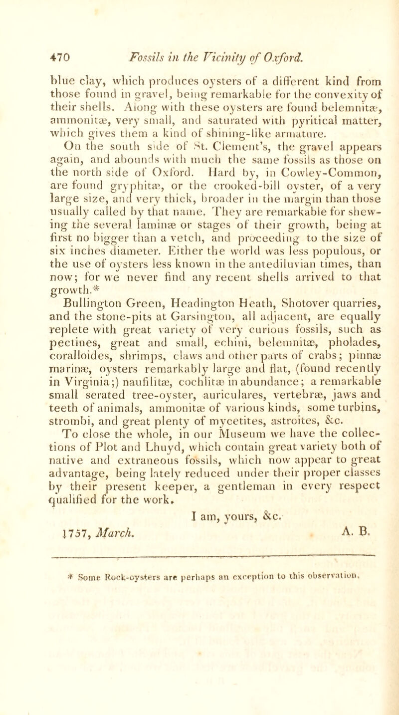 blue clay, which produces oysters of a different kind from those found in gravel, being remarkable for the convexity of their shells. Along with these oysters are found belemnitse, ammonitae, very small, and saturated with pyritical matter, which gives them a kind of shining-like armature. On the south sale of St. Clement’s, the gravel appears again, and abounds with much the same fossils as those on the north side of Oxford. Hard by, in Cowley-Common, are found gryphitaq or the crooked-bill oyster, of a very large size, and very thick, broader in the margin than those usually called by that name, They are remarkable for shew- ing the several laminae or stages of their growth, being at first no bigger than a vetch, and proceeding to the size of six inches diameter. Either the world was less populous, or the use of oysters less known in the antediluvian times, than now; for we never find any recent shells arrived to that growth.* Bullington Green, Headington Heath, Shotover quarries, and the stone-pits at Garsington, all adjacent, are equally replete with great variety of very curious fossils, such as pectines, great and small, echini, belemnitac, pholades, coralloides, shrimps, claws and other parts of crabs; pinna; marina;, oysters remarkably large and flat, (found recently in Virginia;) naufilitai, cochlita; in abundance; a remarkable small serated tree-oyster, auriculares, vertebrae, jaws and teeth of animals, ammonitae of various kinds, someturbins, strombi, and great plenty of mycetites, astroites, &.c. To close the whole, in our Museum we have the collec- tions of Plot and Lhuyd, which contain great variety both of native and extraneous fossils, which now appear to great advantage, being lately reduced under their proper classes by their present keeper, a gentleman in every respect qualified for the work. I am, yours, &c. 1757, March. A. B. * Some RocU-oysters are perhaps an exception to this observation.