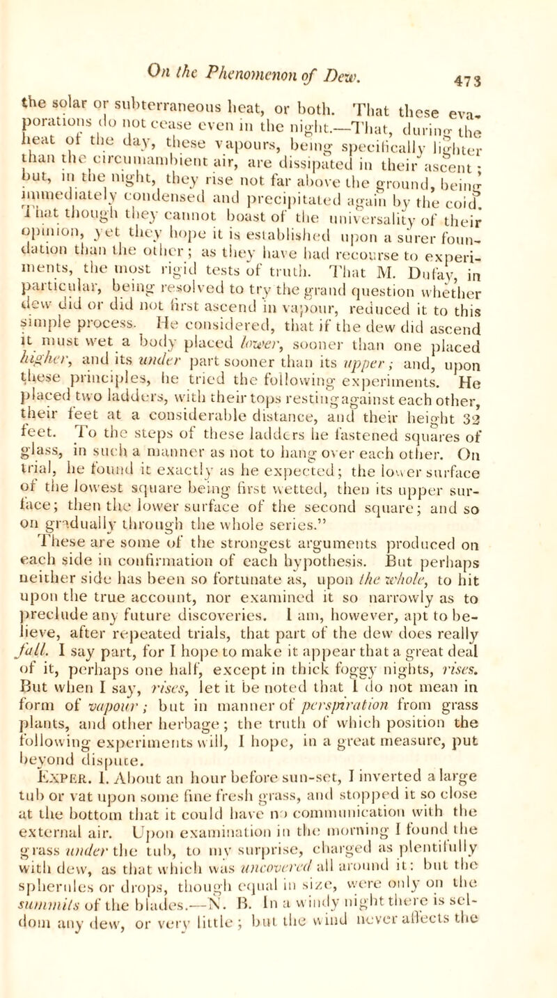 the solar or subterraneous heat, or both. That these eva, porations do notecase even in the night.—That, during the heat of the day, these vapours, being speciHcally lighter than the circumambient air, are dissipated in their ascent * but, in the night, they rise not far above the ground, beiiur mimed lately condensed and precipitated again by the coid^. i hat though they cannot boast ot the universality of their opinion, yet they hope it is established upon a surer foun- dation than the other ; as they have had recourse to experi- ments, the most rigid tests of truth. That M. Dufay, in particular, being resolved to try the grand question whether dew did or did not lirst ascend in vapour, reduced it to this finiple piocess. He considered, that if the dew did ascend it must wet a body placed lower, sooner than one placed higher, and its under part sooner than its upper; and, upon these principles, he tried the following experiments. He placed two ladders, with their tops restingagainst each other, their feet at a considerable distance, and their height 32 feet, io the steps of these ladders lie fastened squares of glass, in such a manner as not to hang over each other. O11 trial, he found it exactly as he expected; the loner surface of the lowest square being first wetted, then its upper sur- face; then the lower surface of the second square; and so on gradually through the whole series.” These are some of the strongest arguments produced on each side in confirmation of each hypothesis. But perhaps neither side has been so fortunate as, upon the whole, to hit upon the true account, nor examined it so narrowly as to preclude any future discoveries. 1 am, however, apt to be- lieve, after repeated trials, that part of the dew does really foil. 1 say part, for I hope to make it appear that a great deal of it, perhaps one half, except in thick foggy nights, rises. But when I say, rises, let it be noted that l do not mean in form of vapour; but in manner of persjnration from grass plants, and other herbage; the truth ot which position the following experiments will, I hope, in a great measure, put beyond dispute. il\PER. 1. About an hour before sun-set, I inverted a large tub or vat upon some fine fresh grass, and stopped it so close at the bottom that it could have n > communication with the external air. Upon examination in the morning 1 found the grass under the tub, to niv surprise, charged as plentifully with dew, as that which was uncovered all around it: but the spherules or drops, though equal in size, were only on the summits of the blades.—Si. B. In a windy night there is sel- dom any dew, or very little; but the wind never affects the