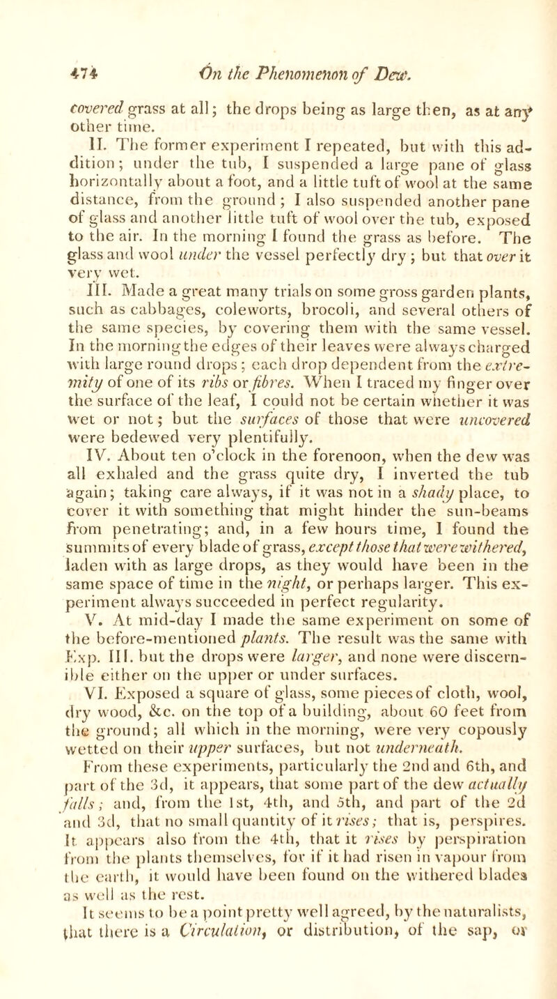 covered grass at all; the drops being as large then, as at any other time. II. The former experiment I repeated, but with this ad- dition ; under the tub, I suspended a large pane of glass horizontally about afoot, and a little tuft of wool at the same distance, from the ground; I also suspended another pane of glass and another little tuft of wool over the tub, exposed to the air. In the morning I found the grass as before. The glass and wool under the vessel perfectly dry ; but that over it very wet. III. Made a great many trials on some gross garden plants, such as cabbages, coleworts, brocoli, and several others of the same species, by covering them with the same vessel. In the morning the edges of their leaves were always charged with large round drops ; each drop dependent from the extre- mity of one of its ribs orfibres. When I traced my finger over the surface of the leaf, I could not be certain whether it was wet or not; but the surfaces of those that were uncovered were bedewed very plentifully. IV. About ten o’clock in the forenoon, when the dew was all exhaled and the grass quite dry, I inverted the tub again; taking care always, if it was not in a shady place, to cover it with something that might hinder the sun-beams From penetrating; and, in a few hours time, I found the summ 1 ts of every blade of grass, except those that were withered, laden with as large drops, as they would have been in the same space of time in the night, or perhaps larger. This ex- periment always succeeded in perfect regularity. V. At mid-day I made the same experiment on some of the before-mentioned plants. The result was the same with Exp. III. but the drops were larger, and none were discern- ible either on the upper or under surfaces. VI. Exposed a square of glass, some pieces of cloth, wool, dry wood, &c. on the top of a building, about 60 feet from the ground; all which in the morning, were very copously wetted on their upper surfaces, but not underneath. From these experiments, particularly the 2nd and 6th, and part of the 3d, it appears, that some part of the dew actually falls; and, from the 1st, 4th, and 5th, and part of the 2d and 3d, that no small quantity of it rises; that is, perspires. It. appears also from the 4th, that it rises by perspiration from the plants themselves, for if it had risen in vapour from the earth, it would have been found on the withered blades as well as the rest. It seems to be a point pretty well agreed, by the naturalists, that there is a Circulation, or distribution, of the sap, or