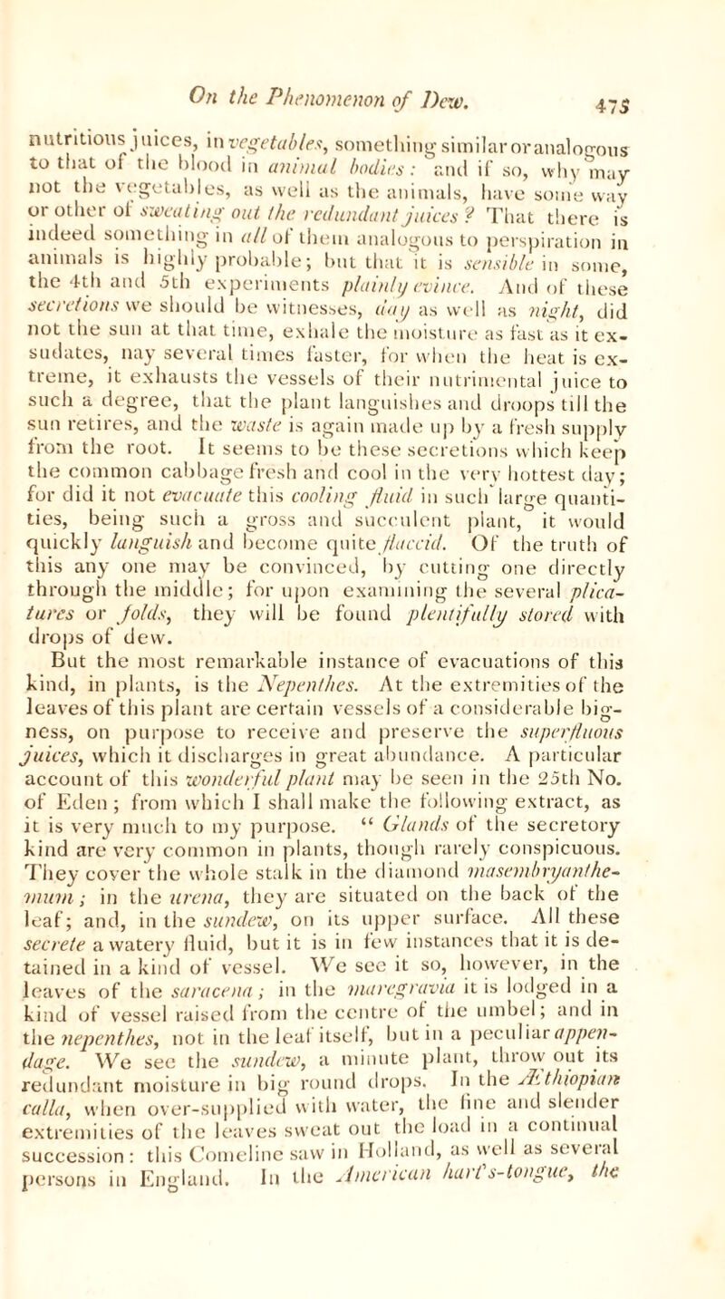 475 nutritious juices, in vegetables, something similar or analogous to that of the blood in animal bodies: and if so, why may not the \ egetables, as well as the animals, have some way or other of sweating out the redundant juices ? That there is indeed something in all ot them analogous to perspiration in animals is highly probable; but that it is sensible in some, the 4th and 5th experiments plainly evince. And of these secretions we should be witnesses, day as well as night, did not the sun at that time, exhale the moisture as fast as it ex- sudates, nay several times faster, for when the heat is ex- treme, it exhausts the vessels of their nutrimental juice to such a degree, that the plant languishes and droops till the sun retires, and the waste is again made up by a fresh supply from the root. It seems to he these secretions which keep the common cabbage fresh and cool in the very hottest day; for did it not evacuate this cooling fluid in such large quanti- ties, being such a gross and succulent plant, it would quickly languish and become quite flaccid. Of the truth of this any one may be convinced, by cutting one directly through the middle; for upon examining the several pfica- tures or folds, they will be found plentifully stored with drops of dew. But the most remarkable instance of evacuations of this kind, in plants, is the Nepenthes. At the extremities of the leaves of this plant are certain vessels of a considerable big- ness, on purpose to receive and preserve the superfluous juices, which it discharges in great abundance. A particular account of this wonderful plant may be seen in the 25th No. of Eden ; from which I shall make the following extract, as it is very much to my purpose. “ Glands of the secretory kind are very common in plants, though rarely conspicuous. They cover the whole stalk in the diamond masembryanfhe- mum; in the arena, they are situated on the back of the leaf; and, in the sundew, on its upper surface. All these secrete a watery' fluid, but it is in few instances that it is de- tained in a kind of vessel. We see it so, however, in the leaves of the saracena; in the maregravia it is lodged in a kind of vessel raised from the centre of the umbel; and in the tiepenthes, not in the leaf itself, hut in a peculiar appen- dage. We see the sundew, a minute plant, throw out its redundant moisture in big round drops. In the /kthiopitm calla, when over-supplied with water, the line and slender extremities of the leaves sweat out the load in a continual succession: this Comeline saw in Holland, as well as seveial persons in England. In the American hart s-tongue, t ie