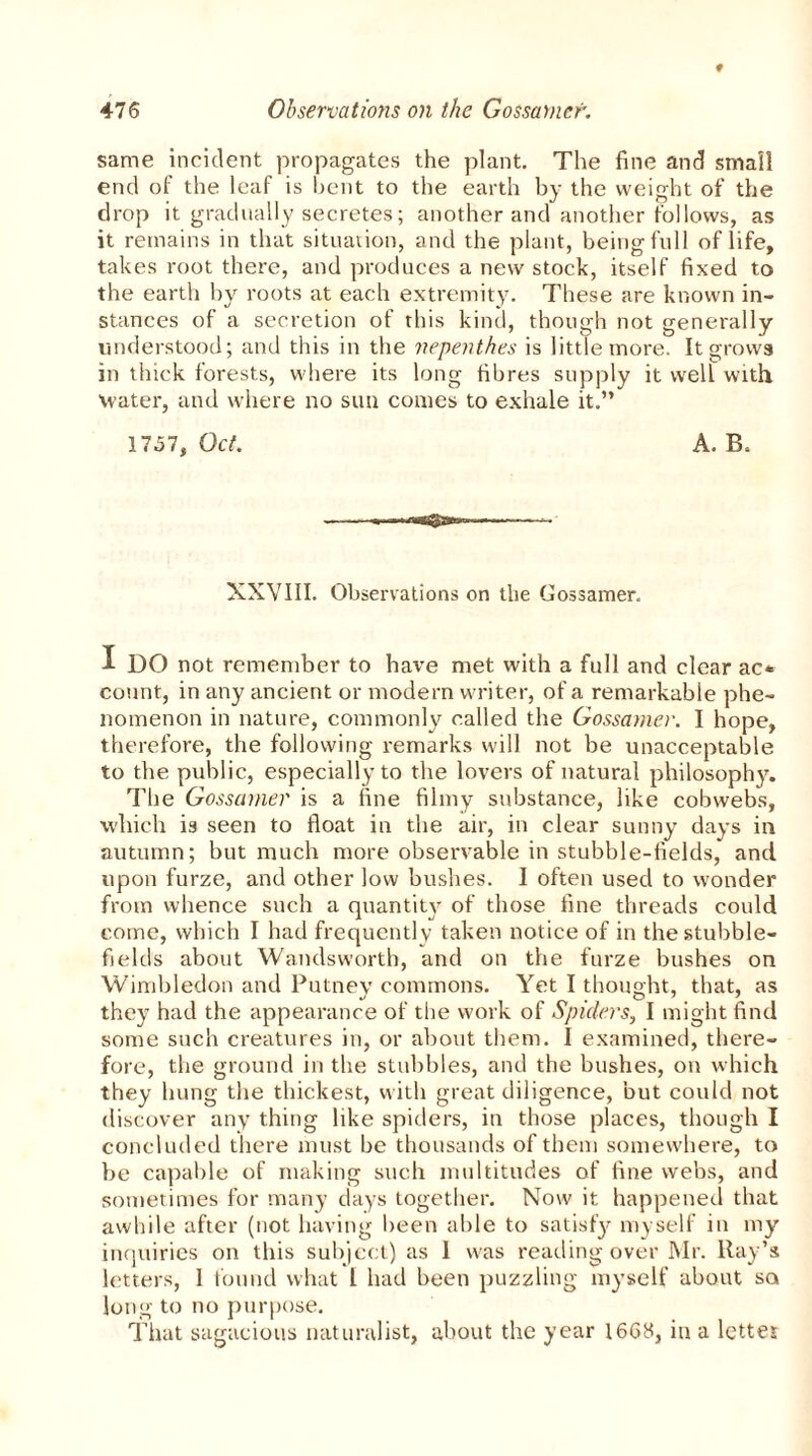 same incident propagates the plant. The fine and small end of the leaf is bent to the earth by the weight of the drop it gradually secretes; another and another follows, as it remains in that situation, and the plant, being full of life, takes root there, and produces a new stock, itself fixed to the earth by roots at each extremity. These are known in- stances of a secretion of this kind, though not generally understood; and this in the nepenthes is little more. It grows in thick forests, where its long fibres supply it well with Water, and where no sun conies to exhale it.” 1757, Oct. A. B. XXVIII. Observations on the Gossamer. I DO not remember to have met with a full and clear ac* count, in any ancient or modern writer, of a remarkable phe- nomenon in nature, commonly called the Gossamer. I hope, therefore, the following remarks will not be unacceptable to the public, especially to the lovers of natural philosophy. The Gossamer is a fine filmy substance, like cobwebs, which is seen to float in the air, in clear sunny days in autumn; but much more observable in stubble-fields, and upon furze, and other low bushes. I often used to wonder from whence such a quantity of those fine threads could come, which I had frequently taken notice of in the stubble- fields about Wandsworth, and on the furze bushes on Wimbledon and Putney commons. Yet I thought, that, as they had the appearance of the work of Spiders, I might find some such creatures in, or about them. I examined, there- fore, the ground in the stubbles, and the bushes, on which they hung the thickest, with great diligence, but could not discover any thing like spiders, in those places, though I concluded there must be thousands of them somewhere, to be capable of making such multitudes of fine webs, and sometimes for many days together. Now it happened that awhile after (not having been able to satisfy myself in my inquiries on this subject) as 1 was reading over Mr. Ray’s letters, 1 found what 1 had been puzzling myself about so long to no purpose. That sagacious naturalist, about the year 1668, in a letter