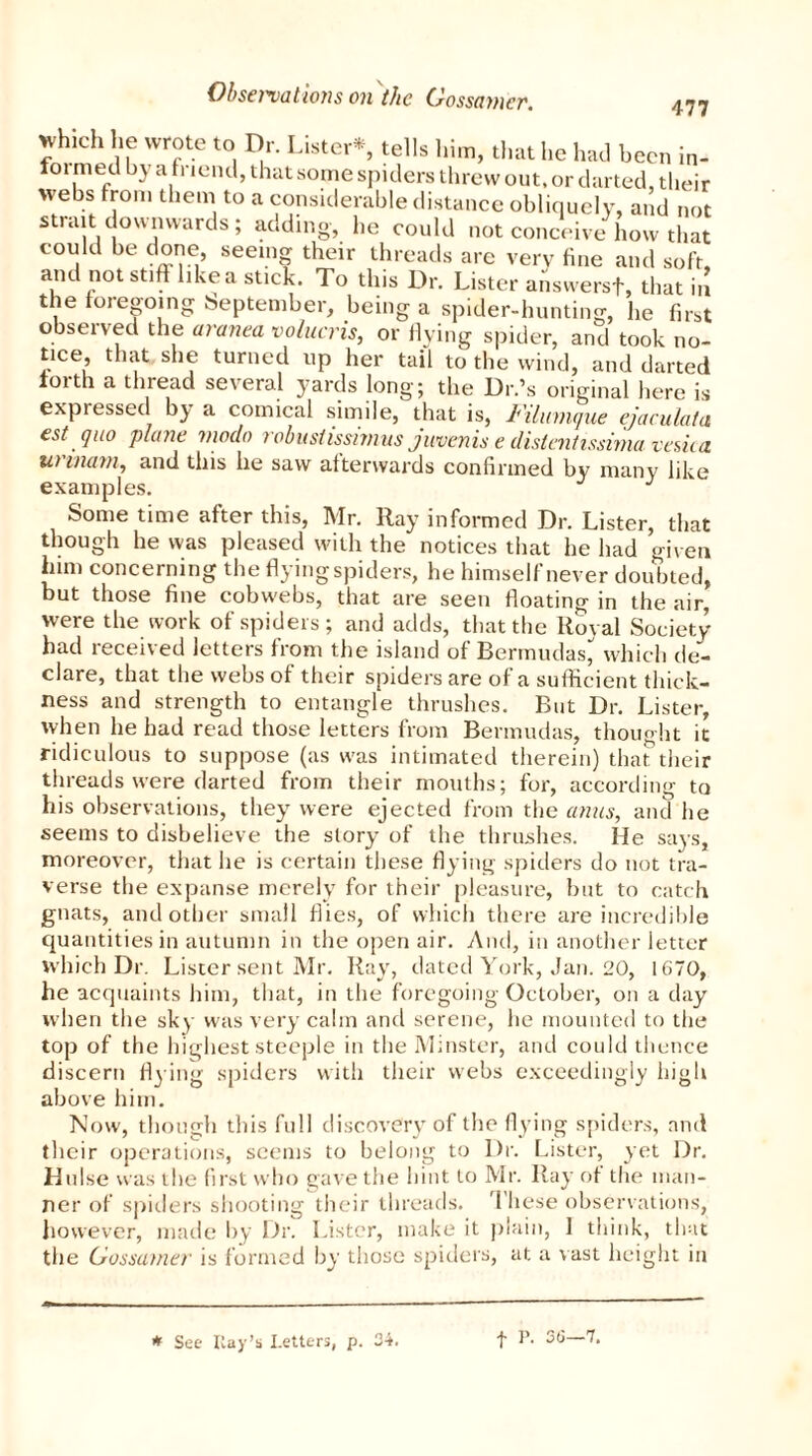 yhich he wrote to Dr. Lister* tells him, that he had been in- foi med by a friend, that some spiders threw out. or darted, their webs from them to a considerable distance obliquely, and not strait downwards ; adding, he could not conceive how that could be done, seeing their threads are very fine and soft, and not stiff like a sticjk. To this Dr. Lister answers!, that in the foregoing beptember, being a spider-hunting, he first observed the aranea volucris, or flying spider, and took no- tice, that she turned up her tail to the wind, and darted forth a thread several yards long; the Dr.’s original here is expiessed by a comical simile, that is, Filumque ejaculata est quo plane viodo robustissimus juvenis e distentissima vesica u> warn, and this he saw afterwards confirmed by many like examples. J J Some time after this, Mr. Ray informed Dr. Lister, that though he was pleased with the notices that he had given him concerning the flying spiders, he himself never doubted, but those fine cobwebs, that are seen floating in the air, were the work of spiders; and adds, that the Royal Society- had received letters from the island of Bermudas^ which de- clare, that the webs of their spiders are of a sufficient thick- ness and strength to entangle thrushes. But Dr. Lister, when he had read those letters from Bermudas, thought it ridiculous to suppose (as was intimated therein) that their threads were darted from their mouths; for, according to his observations, they were ejected from the anus, and he seems to disbelieve the story of the thrushes. He says, moreover, that he is certain these flying spiders do not tra- verse the expanse merely for their pleasure, but to catch gnats, and other small flies, of which there are incredible quantities in autumn in the open air. And, in another letter which Dr. Lister sent Mr. Ray, dated York, Jan. 20, 1670, he acquaints him, that, in the foregoing October, on a day when the sky was very calm and serene, he mounted to the top of the highest steeple in the Minster, and could thence discern flying spiders with their webs exceedingly high above him. Now, though this full discovery of the flying spiders, and their operations, seems to belong to Dr. Lister, yet Dr. Hulse was the first who gave the hint to Mr. Ray of the man- ner of spiders shooting their threads. These observations, however, made by Dr. Lister, make it plain, 1 think, that tlie Gossamer is formed by those spiders, at a vast height in # See Kay’s Letters, p. 34. f P. 3(3—7.