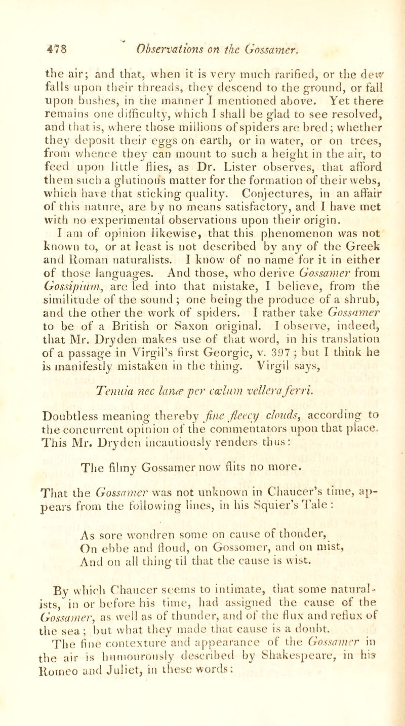 the air; and that, when it is very tnneh rarified, or the dew falls u pon their threads, they descend to the ground, or fall upon bushes, in the manner I mentioned above. Yet there remains one difficulty, which I shall be glad to see resolved, and that is, where those millions of spiders are bred; whether they deposit their eggs on earth, or in water, or on trees, from whence they can mount to such a height in the air, to feed upon little flies, as Dr. Lister observes, that afford them such a glutinous matter for the formation of their webs, which have that sticking quality. Conjectures, in an affair of this nature, are by no means satisfactory, and I have met with no experimental observations upon their origin. I am of opinion likewise, that this phenomenon u'as not known to, or at least is not described by any of the Greek and Roman naturalists. I know of no name for it in either of those languages. And those, who derive Gossamer from Gossipi-urn, are led into that mistake, I believe, from the similitude of the sound; one being the produce of a shrub, and the other the work of spiders. I rather take Gossamer to be of a British or Saxon original. 1 observe, indeed, that Mr. Dry den makes use of that word, in his translation of a passage in Virgil’s first Georgic, v. 397 ; but I think he is manifestly mistaken in the thing. Virgil says, Tenuia nec lance per caelum velleraJerri. Doubtless meaning thereby fine fleecy clouds, according to the concurrent opinion of the commentators upon that place. This Mr. Dryden incautiously renders thus: The filmy Gossamer now flits no more. That the Gossamer was not unknown in Chaucer’s time, ap- pears from the following lines, in his Squier’s Tale: As sore wondren some on cause of thonder, On ebbe and Houd, on Gossomer, and on mist, And on all thing til that the cause is wist. By wl lich Chaucer seems to intimate, that some natural- ists, in or before his time, had assigned the cause of the Gossamer, as well as of thunder, and of the flux and reflux of the sea ; but what they made that cause is a doubt. The fine contexture and appearance of the Gossamer in the air is humourously described by Shakespeare, in his Romeo and Juliet, in these words: