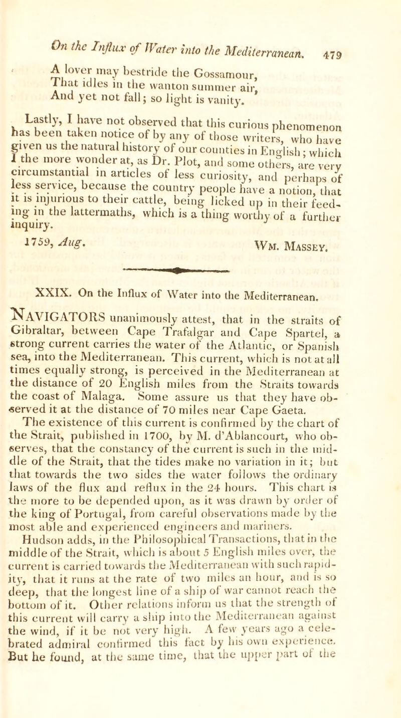 A lover may bestride the Gossamour, I bat idles in the wanton summer air, And yet not tall; so light is vanity. , Lfll-V’ J [lave not ^served tl.at this curious phenomenon has been taken notice of by any of those writers, who hare gu en us the natural history ot our counties in English ; which I the more wonder at as Dr. Plot, and some others, are very circumstantial in articles of less curiosity, and perhaps of less service, because the country people have a notion, that it is injurious to their cattle, being licked up in their feed- ing in the lattermaths, which is a thing worthy of a further inquiry. 1759, Aug. Wm. Massey. On the Influx of Water into the Mediterranean. NAVIGATORS unanimously attest, that in the straits of Gibraltar, between Cape Trafalgar and Cape Spartel, a strong current carries the water of the Atlantic, or Spanish sea, into the Mediterranean. This current, which is not at all times equally strong, is perceived in the Mediterranean at the distance ot 20 English miles from the Straits towards the coast ot Malaga. Some assure us that they have ob- served it at the distance ot 70 miles near Cape Gaeta. The existence of this current is confirmed by the chart of the Strait, published in 1700, by M. d’Ablancourt, who ob- serves, that the constancy of the current is such in the mid- dle of the Strait, that the tides make no variation in it; but that towards the two sides the water follows the ordinary laws of the flux and reflux in the 24 hours. This chart is the more to be depended upon, as it was drawn by order of the king of Portugal, from careful observations made by the most able and experienced engineers and mariners. Hudson adds, in the Philosophical Transactions, that in the middle of the Strait, which is about 5 English miles over, the current is carried towards the Mediterranean with such rapid- ity, that it runs at the rate of two miles an hour, and is so deep, that the longest line of a ship of war cannot reach the bottom of it. Other relations inform us that the strength of this current will carry a ship into the Mediterranean against the wind, if it be not very high. A few years ago a cele- brated admiral confirmed this fact by his own experience. But he found, at the same time, that the upper part oi the