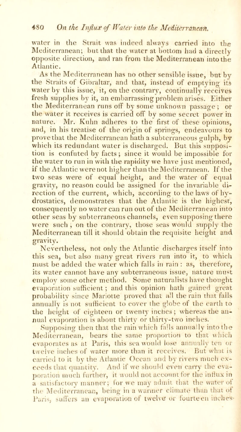 water in the Strait was indeed always carried into the Mediterranean; but that the water at bottom had a directly opposite direction, and ran from the Mediterranean into the Atlantic. As the Mediterranean has no other sensible issue, but by the Straits of Gibraltar, and that, instead of emptying its water by this issue, it, on the contrary, continually receives fresh supplies by it, an embarrassing problem arises. Either the Mediterranean run3 off by some unknown passage; or the water it receives is carried off by some secret power in nature. Mr. Kuhn adheres to the first of these opinions, and, in his treatise of the origin of springs, endeavours to prove that the Mediterranean hath a subterraneous gulph, by which its redundant water is discharged. But this supposi- tion is confuted by facts; since it would be impossible for the water to run in with the rapidity we have just mentioned, if the Atlantic were not higher than the Mediterranean. If the two seas were of equal height, and the water of equal gravity, no reason could be assigned for the invariable di- rection of the current, which, according to the laws of hy- drostatics, demonstrates that the Atlantic is the highest, consequently no water can run out of the Mediterranean into other seas by subterraneous channels, even supposing there were such , on the contrary, those seas would supply the Mediterranean till it should obtain the requisite height and gravity. Nevertheless, not only the Atlantic discharges itself into this sea, but also many great rivers run into it, to which must be added the water which falls in rain : as, therefore, its water cannot have any subterraneous issue, nature must employ some other method. Some naturalists have thought evaporation sufficient; and this opinion hath gained great probability since Mariotte proved that all the rain that fails annually is not sufficient to cover the globe of the earth to the height of eighteen or twenty inches; whereas the an- nual evaporation is about thirty or thirty-two inches. Supposing then that the rain which falls annually into the Mediterranean, bears the same proportion to that which evaporates as at Paris, this sea would lose annually ten or twelve inches of water more than it receives. But what is carried to it by the Atlantic Ocean and by rivers much ex- ceeds that quantity. And if we should even carry the eva- poration much further, it would not account for the influx in a satisfactory manner; for we may admit that the water oi the Mediterranean, being in a warmer climate than that of Paris, suffers an evaporation of twelve or fourteen inches-
