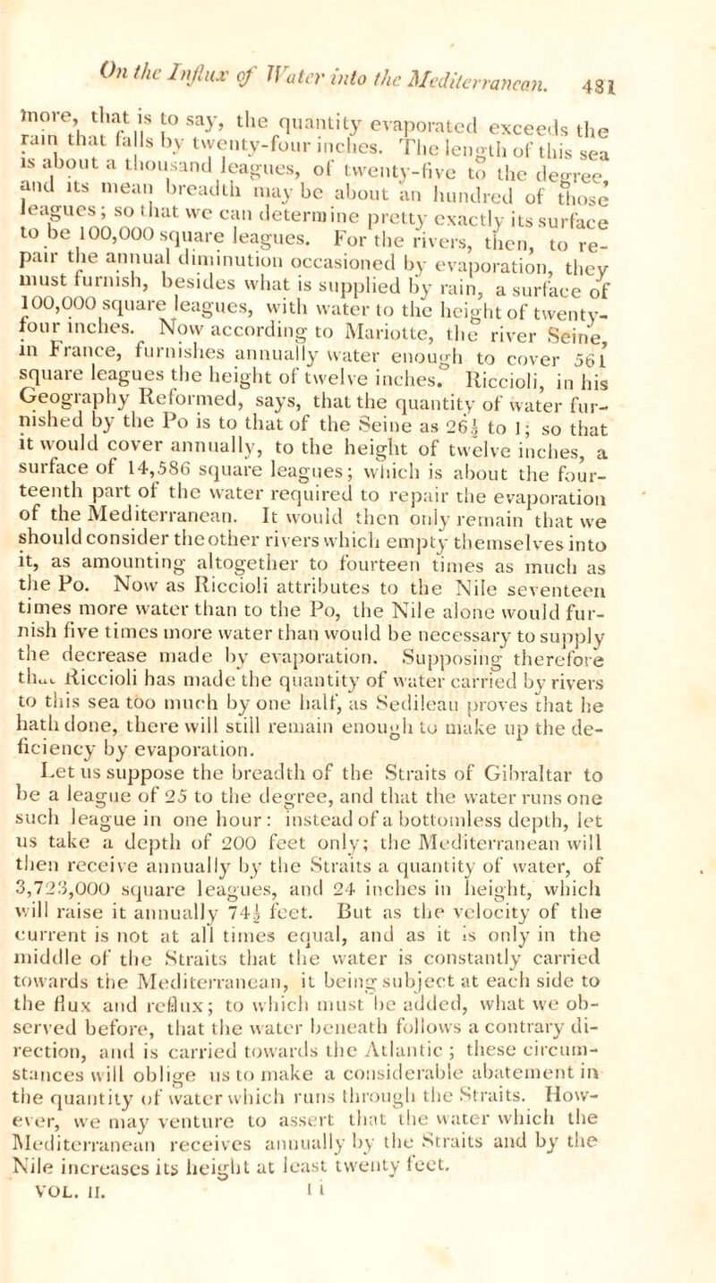 rancan. 481 ttioie, that is to say, the quantity evaporated exceeds the rain that falls by twenty-four inches. The length of this sea is about a thousand leagues, of twenty-five to the degree and its mean breadth maybe about an hundred of those leagues; so that we can determine pretty exactly its surface to be 100,000 square leagues. For the rivers, then, tore- pair the annual diminution occasioned by evaporation, thev must furnish, besides what is supplied by rain, a surface of 100.000 square leagues, with water to the height of twenty- four inches. Now according to Mariotte, the river Seine in France, furnishes annually water enough to cover 561 squaie leagues the height of twelve inches, lliccioli, in his Geography Reformed, says, that the quantity of water fur- nished by the Po is to that of the Seine as 26.1 to 1; so that it would cover annually, to the height of twelve inches, a surface of 14,586 square leagues; which is about the four- teenth pait ot the water required to repair the evaporation of the Mediterranean. It would then only remain that we should consider the other rivers which empty themselves into it, as amounting altogether to fourteen times as much as the Po. Now as Riccioli attributes to the Nile seventeen times more water than to the Po, the Nile alone would fur- nish five times more water than would be necessary to supply the decrease made by evaporation. Supposing therefore tlw Riccioli has made the quantity of water carried by rivers to this sea too much by one half, as Sedileau proves chat he hath done, there will still remain enough to make up the de- ficiency by evaporation. Let us suppose the breadth of the Straits of Gibraltar to be a league of 25 to the degree, and that the water runs one such league in one hour: instead of a bottomless depth, let us take a depth of 200 feet only; the Mediterranean will then receive annually by the Straits a quantity of water, of 3.728.000 square leagues, and 24 inches in height, which will raise it annually 74| feet. But as the velocity of the current is not at all times equal, and as it is only in the middle of the Straits that the water is constantly carried towards the Mediterranean, it being subject at each side to the flux and reflux; to which must be added, what we ob- served before, that the water beneath follows a contrary di- rection, and is carried towards the Atlantic ; these circum- stances will oblige us to make a considerable abatement in the quantity of water which runs through the Straits. How- ever, we may venture to assert that the water which the Mediterranean receives annually by the Straits and by the Nile increases its height at least twenty feet.