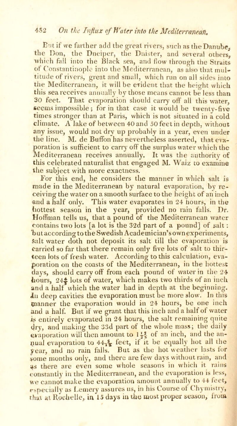 But if’ ive farther add the great rivers, such as theDanube, the Don, the Dneiper, tlie Dnister, and several others, which fall into the Black sea, and flow through the Straits of Constantinople into the Mediterranean, as also that mul- titude of rivers, great and small, which run on all sides into tiie Mediterranean, it will be evident that the height which this sea receives annually by those means cannot be less than 30 feet. That evaporation should carry off all this water, seems impossible; for in that case it would be twenty-five times stronger than at Paris, which is not situated in a cold climate. A lake of between 40 and 50 feet in depth, without any issue, would not dry up probably in a year, even under the line. M. de Buffon has nevertheless asserted, that eva- poration is sufficient to carry off the surplus water which the Mediterranean receives annually. It was the authority of this celebrated naturalist that engaged M. Waiz to examine the subject with more exactness. For this end, he considers the manner in which salt is made in the Mediterranean by natural evaporation, by re- ceiving the water on a smooth surface to the height of an inch •and a half only. This water evaporates in 24 hours, in the hottest season in the year, provided no rain falls. Dr. Hoffman tells us, that a pound of the Mediterranean water contains two lots [a lot is the 32d part of a pound] of salt: but according to the Swedish Academician’s own experiments, Salt water doth not deposit its salt till the evaporation is Carried so far that there remain only five lots of salt to thir- teen lots of fresh water. According to this calculation, eva- poration on the coasts of the Mediterranean, in the hottest days, should carry off from each pound of water in the 24- hours, 24$ lots of water, which makes two thirds of an inch and a half which the water had in depth at the beginning. Jn deep cavities the evaporation must be more slow. In this planner the evaporation would in 24 hours, be one inch and a half. But if we grant that this inch and a half of water is entirely evaporated in 24 hours, the salt remaining quite dry, and making the 33d part of the whole mass; the daily- evaporation will then amount to 1 of an inch, and the an- nual evaporation to 44-^ feet, if it be equally hot all the year, and no rain falls. But as the hot weather lasts lor some months only, and there are few days without rain, and ^s there are even some whole seasons in which it rains constantly in the Mediterranean, and the evaporation is less, we cannot make the evaporation amount annually to 44 feet, especially as Fernery assures us, in his Course of Chyinistry,