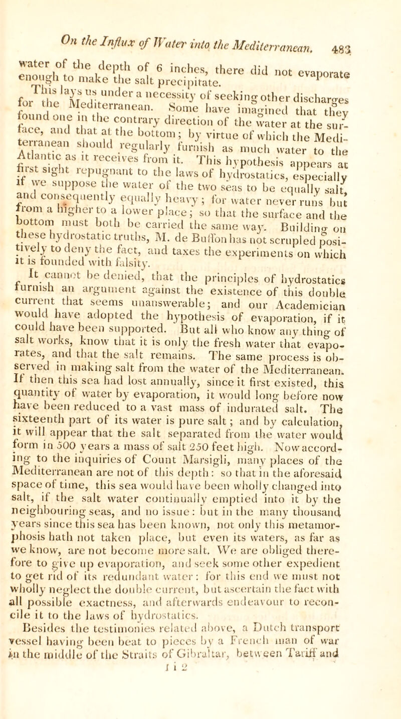 Hater of the depth of 6 inches, there did not evanorate enough to make the salt precipitate. evaporate for thJ M Ur“nder a necessky °f seeking other discharges fot the Mediterranean. Some have imagined that thev found one in the contrary direction of the water at the sui:- face and that at the bottom; by virtue of which the Medi- terranean should regularly furnish as much water to the Atlantic as it receives from it. This hypothesis appears at hist sight repugnant to the laws of hydrostatics, especially if we suppose the water of the two seas to be equally salt and consequently equally heavy; for water never runs but from a higher to a lower place; so that the surface and the bottom must both be carried the same way. Building on these hydrostatic truths, M. de Button has not scrupled posi- tively to deny the fact, and taxes the experiments on which it is rounded with falsity. It cannot be denied, that the principles of hydrostatics furnish an argument against the existence of this double cunent that seems unanswerable; and our Academician would have adopted the hypothesis of evaporation, if it could have been supported. But all who know any thino- 0f salt works, know that it is only the fresh water that evapo- rates, and that the salt remains. The same process is ob- sei \ ed in making salt from the water of the Mediterranean. If then this sea had lost annually, since it first existed, this quantity of water by evaporation, it would long before now have been reduced to a vast mass of indurated salt. The sixteenth part of its water is pure salt; and by calculation, it will appear that the salt separated from the water would form in 500 years a mass of salt 250 feet high. Now accord- ing to the inquiries of Count Marsigli, many places of the Mediterranean are not of this depth: so that in the aforesaid space of time, this sea would have been wholly changed into salt, if the salt water continually emptied into it by the neighbouring seas, and no issue: but in the many thousand years since this sea has been known, not only this metamor- phosis hath not taken place, but even its waters, as far as we know, are not become more salt. We are obliged there- fore to give up evaporation, and seek some other expedient to get rid of its redundant water: for this end we must not W'holly neglect the double cunent, but ascertain the fact with all possible exactness, and afterwards endeavour to recon- cile it to the laws of hydrostatics. Besides the testimonies related above, a Dutch transport vessel having been beat to pieces by a French man of war in the middle of the Straits of Gibraltar, betw een Tariff and
