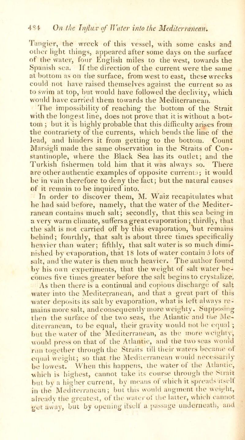 Tangier, the wreck of this vessel, with some casks and other light things, appeared after some days on the surface of the water, four English miles to the west, towards the Spanish sea. If the direction of the current were the same at bottom as on the surface, from west to east, these wrecks could not have raised themselves against the current so as to swim at top, hut would have followed the declivity, which would have carried them towards the Mediterranean. The impossibility of reaching the bottom of the Strait with the longest line, does not prove that it is without a bot- tom ; but it is highly probable that this difficulty arises from the contrariety of the currents, which bends the line of the lead, and hinders it from getting to the bottom. Count Marsigli made the same observation in the Straits of Con- stantinople, where the Black Sea has its outlet; and the Turkish fishermen told him that it was always so. There are other authentic examples of opposite currents; it would be in vain therefore to deny the fact; but the natural causes of it remain to be inquired into. In order to discover them, M. Waiz recapitulates what he had said before, namely, that the water of the Mediter- ranean contains much salt; secondly, that this sea being in a very warm climate, suffers a great evaporation ; thirdly, that the salt is not carried off by this evaporation, but remains behind; fourthly, that salt is about three times specifically heavier than water; fifthly, that salt water is so much dimi- nished by evaporation, that 18 lots of water contain 5 lots of salt, and the water is then much heavier. The author found by his own experiments, that the weight of salt water be- comes five times greater before the salt begins to crystalize. As then there is a continual and copious discharge of salt water into the Mediterranean, and that a great part of this water deposits its salt by evaporation, what, is left always re- mains more salt, andconsequently more weighty. Supposing then the surface of the two seas, the Atlantic and the Me- diterranean, to be equal, their gravity would not in? equal ; but the water of the Mediterranean, as the more weighty, would press on that of the Atlantic, and the two seas would run together through the Straits till their waters became of equal weight; so that the Mediterranean would necessarily be lowest. When this happens, the water of the Atlantic, which is highest, cannot take its course through the Strait but by a higher current, by means of which it spreads nselt in the Mediterranean; but this would augment the weight, already the greatest, of the water of the latter, which cannot get away, but by opening itsell a passage underneath, and