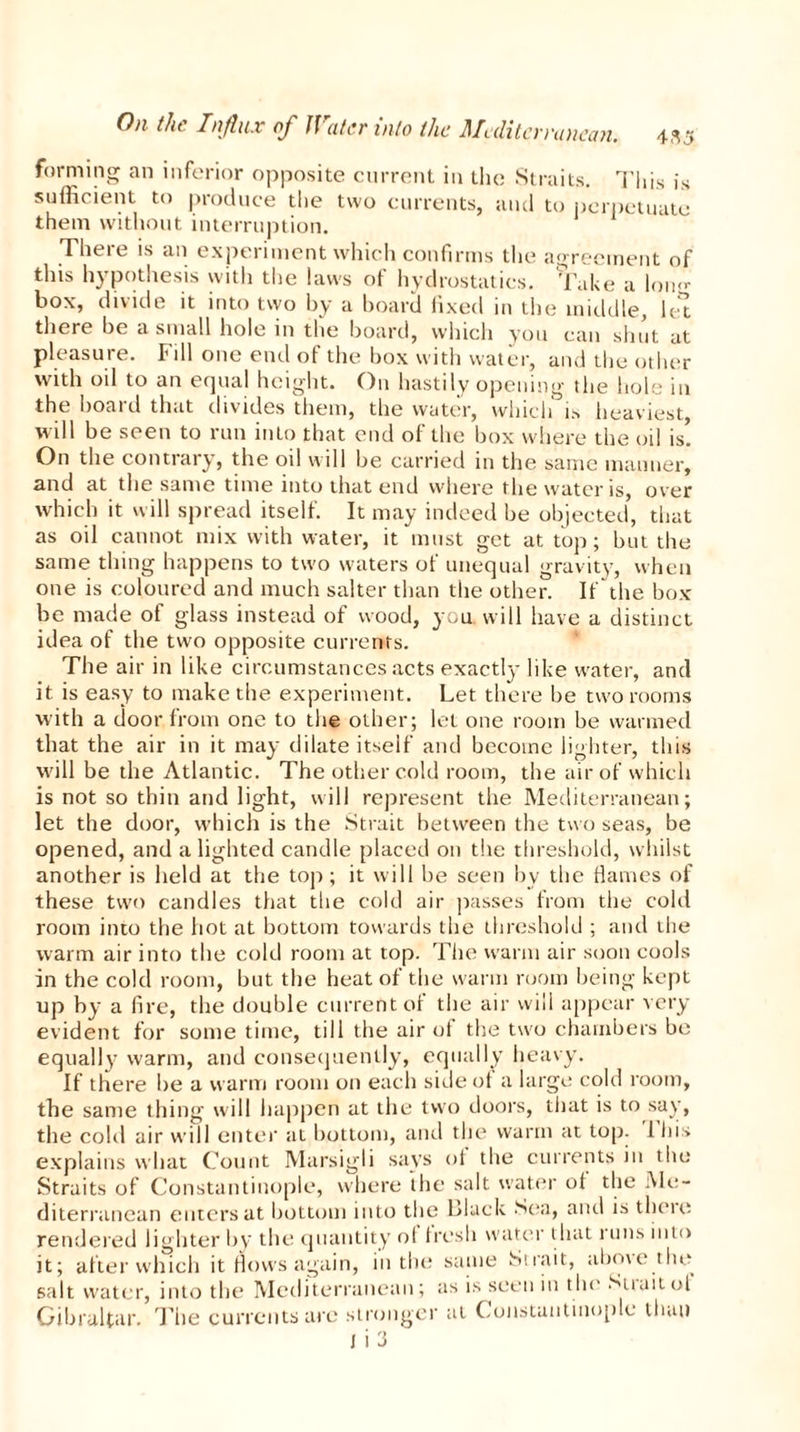 'anean. 435 forming an inferior opposite current in the Straits. This is sufficient to produce the two currents, and to perpetuate them without interruption. There is an experiment which confirms the agreement of this hypothesis with the laws of hydrostatics. Take a lon«- box, divide it into two by a board fixed in the middle, let there be a small hole in the board, which you can shut at pleasure. Fill one end of the box with water, and the other with oil to an equal height. On hastily opening the hole in the board that divides them, the water, which is heaviest, will be seen to run into that end of the box where the oil is! On the contrary, the oil will be carried in the same manner, and at the same time into that end where the water is, over which it will spread itself. It may indeed be objected, that as oil cannot mix with water, it must get at top; but the same thing happens to two waters of unequal gravity, when one is coloured and much salter than the other. If the box be made of glass instead of wood, you. will have a distinct idea of the two opposite currents. The air in like circumstances acts exactly like water, and it is easy to make the experiment. Let there be two rooms with a door from one to the other; let one room be warmed that the air in it may dilate itself and become lighter, this will be the Atlantic. The other cold room, the air of which is not so thin and light, will represent the Mediterranean; let the door, which is the Strait between the two seas, be opened, and alighted candle placed on the threshold, whilst another is held at the top; it will be seen by the flames of these two candles that the cold air passes from the cold room into the hot at bottom towards the threshold ; and the warm air into the cold room at top. The warm air soon cools in the cold room, but the heat of the warm room being kept up by a fire, the double current of the air will appear very evident for some time, till the air of the two chambers be equally warm, and consequently, equally heavy. If there be a warm room on each side ol a large cold room, the same thing will happen at the two doors, that is to say, the cold air will enter at bottom, and the warm at top. I his explains what Count Marsigli says ol the currents in the Straits of Constantinople, where the salt water of the Me- diterranean enters at bottom into the Black Sea, anti is there rendered lighter by the quantity ol fresh water that runs into it; after which it flows again, in the same Strait, above .the salt water, into the Mediterranean; as is seen in the Strait of Gibraltar. The currents are stronger at Constantinople than I i 3