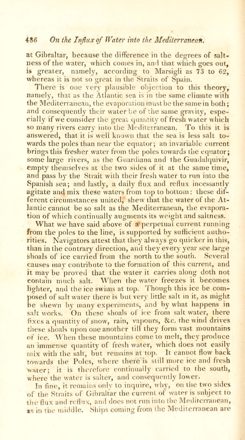 at Gibraltar, because the difference in the degrees of salt- ness of the water, which comes in, and that which goes out, is greater, namely, according to Marsigli as 73 to 62, whereas it is not so great in the Straits of Spain. Thei e is one very plausible objection to this theory, namely, that as the Atlantic sea is in the same climate with the Mediterranean, the evaporation must ire the samein both; and consequently their water be of the same gravity, espe- cially if vve consider the great quantity of fresh water which so many rivers carry into the Mediterranean. To this it is answered, that it is well known that the sea is less salt to- wards the poles than near the equator; an invariable current brings this fresher water from the poles towards the equator; some large rivers, as the Guardiana and the Guadalquivir, empty themselves at the two sides of it at the same time, and pass by the Strait with their fresh water to run into the Spanish sea; and lastly, a daily flux and reflux incessantly agitate and mix these waters from top to bottom: these dif- ferent circumstances united, shew that the water of the At- lantic cannot be so salt as the Mediterranean, the evapora- tion of which continually augments its weight and saltness. What we have said above of a perpetual current running from the poles to the line, is supported by sufficient autho- rities. Navigators attest that they always go quicker in this, than in the contrary direction, and they every year see large shoals of ice carried from the north to the south. Several causes may contribute to the formation of this current, and it may be proved that the water it carries along doth not contain much salt. When the water freezes it becomes lighter, and the ice swims at top. Though this ice be com- posed of salt water there is but very little salt in it, as might be shewn by many experiments, and by what happens in salt works. On these shoals of ice from salt water, there fixes a quantity of snow, rain, vapours, &c. the wind drives these shoals upon one another till they form vast mountains of ice. When these mountains come to melt, they produce an immense quantity of fresh water, which does not easily mix with the salt, but remains at top. It cannot flow back towards the Poles, where there is still more ice and fresh water; it is therefore continually carried to the south, where the water is salter, and consequently lower. In fine, it remains only to inquire, why, on the two sides of the Straits of Gibraltar the current of water is subject to the flux and reflux, and does not run into the Mediterranean, as in the middle. Ships coming from the Mediterranean are