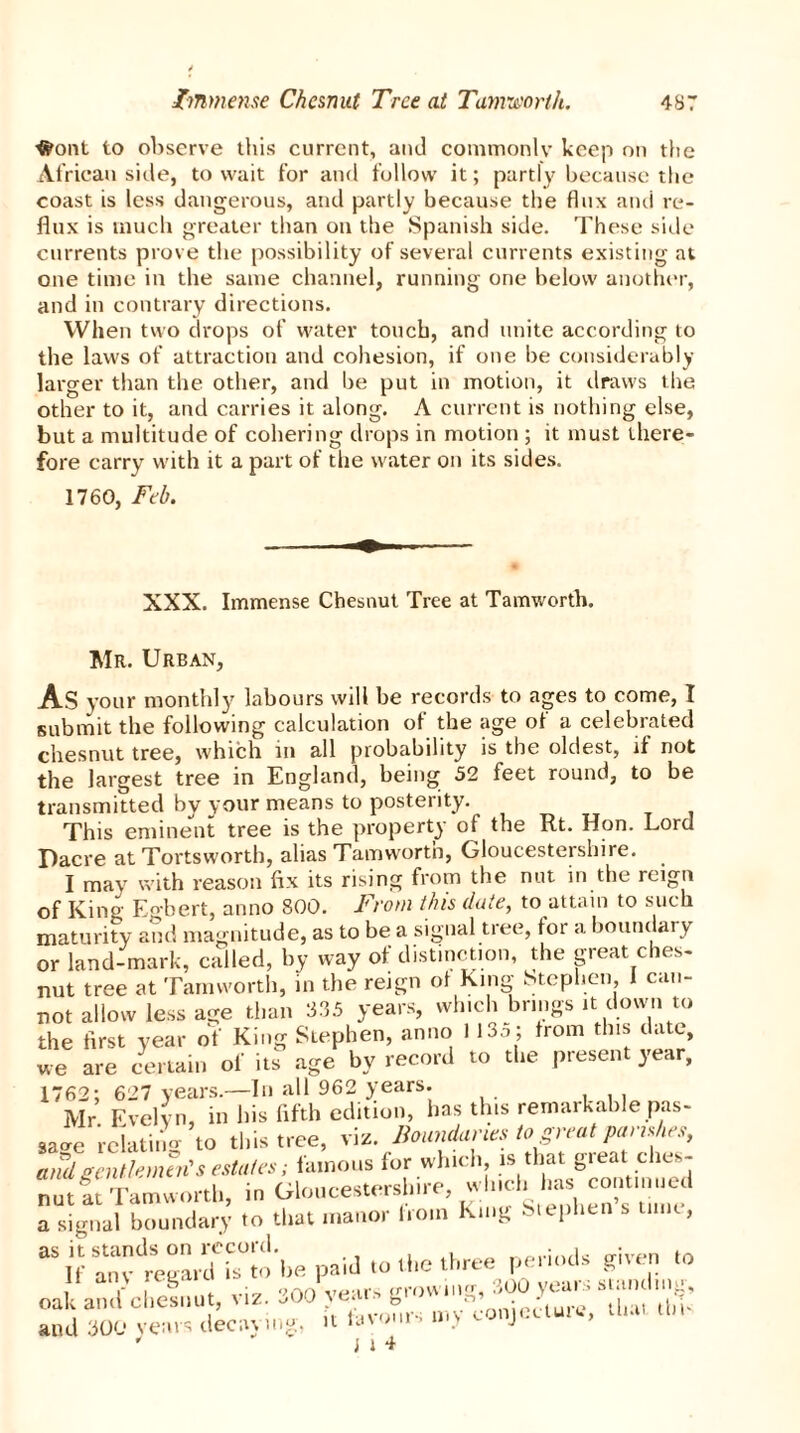 Immense Chesnut Tree at Tamworth. 48: •front to observe this current, and commonlv keep on the African side, to wait for and follow it; partly because the coast is less dangerous, and partly because the flux and re- flux is much greater than on the Spanish side. These side currents prove the possibility of several currents existing at one time in the same channel, running one below another, and in contrary directions. When two drops of water touch, and unite according to the laws of attraction and cohesion, if one be considerably larger than the other, and be put in motion, it draws the other to it, and carries it along. A current is nothing else, but a multitude of cohering drops in motion ; it must there- fore carry with it a part of the water on its sides. 1760, Feb. XXX. Immense Chesnut Tree at Tamworth. Mr. Urban, As your monthly labours will be records to ages to come, I submit the following calculation of the age of a celebrated chesnut tree, which in all probability is the oldest, if not the largest tree in England, being 52 feet round, to be transmitted by your means to posterity. This eminent tree is the property of the Rt. Hon. Lord Dacre at Tortsworth, alias Tamworth, Gloucestershire. I may with reason fix its rising from the nut in the reign of King Egbert, anno 800. From this date, to attain to such maturity and magnitude, as to be a signal tree, for a boundary or land-mark, called, by way of distinction, the great ches- nut tree at Tamworth, in the reign of King Stephen, I can- not allow less age than 835 years, which brings it down to the first year of King Stephen, anno 1 135 ; from this date, we are certain of its age by record to the present year, 1762; 627 years.—In all 962 years. Mr Evelyn, in his fifth edition, has this remarkable pas- 9a<re 'relating to this tree, via. Bomdarus tognat pamhe,, and gentlemen's estates; famous for which, is that great ches- nut ft Tamworth, in Gloucestershire, winch has continued a signal boundary to that manor from King Neplien s unit, paid to the three periods given to oak and chesnut, viz. 300 years growing, 300 yean, a tanidg, and 300 years decaving, it favours my conjcctuie, Ui.it On