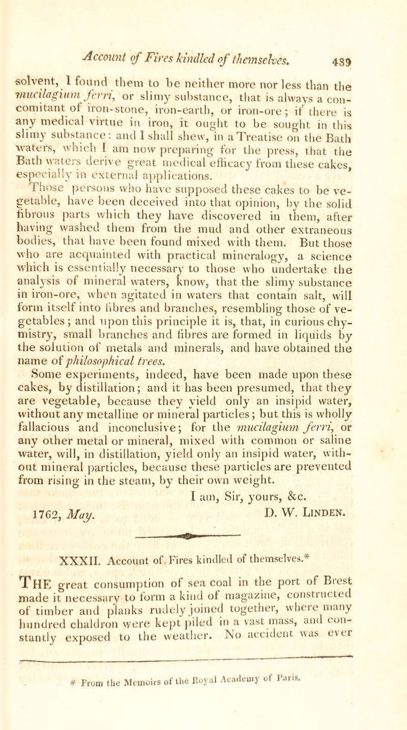 solvent, 1 found them to be neither more nor less than the mucilagium fern, or slimy substance, that is always a con- comitant ot iron-stone, iron-earth, or iron-ore; if there is any medical virtue in iron, it ought to be sought in this slimy substance: and I shall shew, in a Treatise on the Bath waters, which I am now preparing for the press, that the Bath waters derive great medical eilicacy from these cakes, especially in external applications. Those persons who have supposed these cakes to be ve- getable, have been deceived into that opinion, by the solid fibrous parts which they have discovered in them, after having washed them from the mud and other extraneous bodies, that have been found mixed with them. But those who are acquainted with practical mineralogy, a science which is essentially necessary to those who undertake the analysis of mineral waters, know, that the slimy substance in iron-ore, when agitated in waters that contain salt, will form itself into fibres and branches, resembling those of ve- getables ; and upon this principle it is, that, in curious chy- mistry, small branches and fibres are formed in liquids by the solution of metals and minerals, and have obtained the name of philosophical trees. Some experiments, indeed, have been made upon these cakes, by distillation; and it has been presumed, that they are vegetable, because they yield only an insipid water, without any metalline or mineral particles; but this is wholly fallacious and inconclusive; for the mucilagium fend, or any other metal or mineral, mixed with common or saline water, will, in distillation, yield only an insipid water, with- out mineral particles, because these particles are prevented from rising in the steam, by their own weight. I am, Sir, yours, &c. 1762, May. D. W. Linden. XXXII. Account of Fires kindled of themselves* The great consumption of sea coal in the port of Biest made it necessary to form a kind of magazine, consti ucted of timber and planks rudely joined together, where many hundred chaldron were kept piled in a vast mass, and con- stantly exposed to the weather. No accident was e\cr * From the Memoirs of the Royal Academy of Pans,
