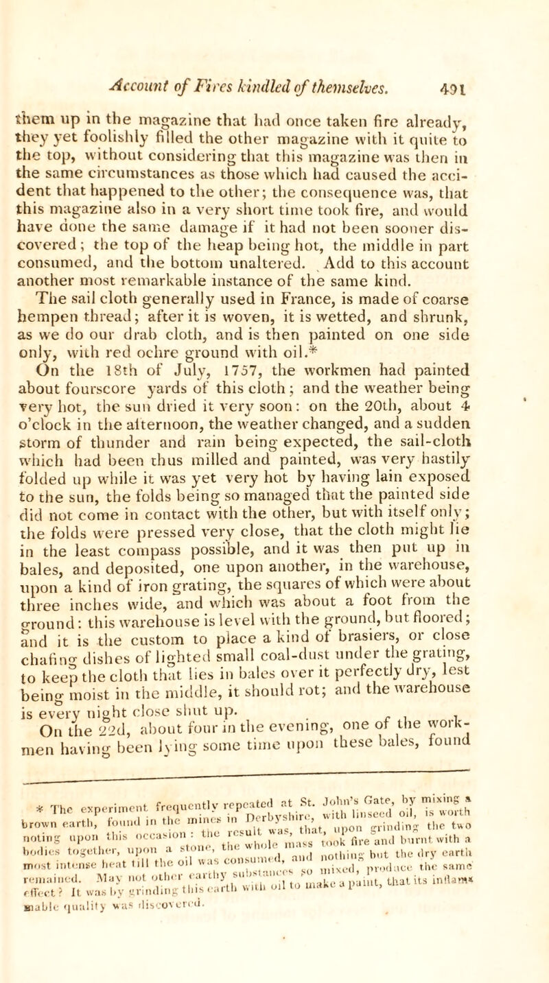 them up in the magazine that had once taken fire already, they yet foolishly filled the other magazine with it quite to the top, without considering that this magazine was then in the same circumstances as those which had caused the acci- dent that happened to the other; the consequence was, that this magazine also in a very short time took fire, and would have done the same damage if it had not been sooner dis- covered ; the top of the heap being hot, the middle in part consumed, and the bottom unaltered. Add to this account another most remarkable instance of the same kind. The sail cloth generally used in France, is made of coarse hempen thread; after it is woven, it is wetted, and shrunk, as we do our drab cloth, and is then painted on one side only, with red ochre ground with oil.* On the 18th of July, 1757, the workmen had painted about fourscore yards of this cloth ; and the weather being very hot, the sun dried it very soon: on the 20th, about 4. o’clock in the alternoon, the weather changed, and a sudden storm of thunder and rain being expected, the sail-cloth which had been thus milled and painted, was very hastily folded up while it was yet very hot by having lain exposed to the sun, the folds being so managed that the painted side did not come in contact with the other, but with itself only; the folds were pressed very close, that the cloth might lie in the least compass possible, and it was then put up in bales, and deposited, one upon another, in the warehouse, upon a kind of iron grating, the squares of which were about three inches wide, and which was about a foot from the round: this warehouse is level with the ground, but flooied; and it is the custom to place a kind of brasiers, or close chafin dishes of lighted small coal-dust under the grating, to keep the cloth that lies in bales over it perfectly dry, est being moist in the middle, it should rot; and the warehouse is every night close shut up. . . , On the 22d, about four in the evening, one of the work- men having been lying some time upon these bales, found most intense heat nil the oil was ™ J samc washy StSSgtSXb with oil to'make u paint, that Us taM giabic quality wus fliscovi-’rt'ti.