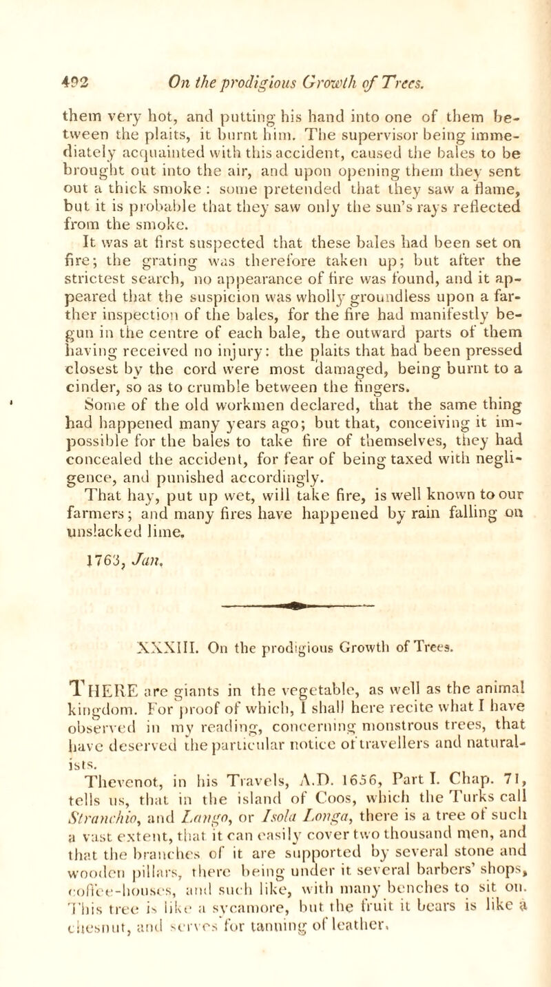 them very hot, and putting his hand into one of them be- tween the plaits, it burnt him. The supervisor being imme- diately acquainted with this accident, caused the bales to be brought out into the air, and upon opening them they sent out a thick smoke : some pretended that they saw a dame, but it is probable that they saw only the sun’s rays reflected from the smoke. It was at first suspected that these bales had been set on fire; the grating was therefore taken up; but after the strictest search, no appearance of fire was found, and it ap- peared that the suspicion was wholly groundless upon a far- ther inspection of the bales, for the fire had manifestly be- gun in the centre of each bale, the outward parts of them having received no injury: the plaits that had been pressed closest by the cord were most damaged, being burnt to a cinder, so as to crumble between the fingers. Some of the old workmen declared, that the same thing had happened many years ago; but that, conceiving it im- possible for the bales to take fire of themselves, they had concealed the accident, for fear of being taxed with negli- gence, and punished accordingly. That hay, put up wet, will take fire, is well known to our farmers; and many fires have happened by rain falling on unslacked lime. 1763, Jan. XXXIII. On the prodigious Growth of Trees. There are giants in the vegetable, as well as the animal kingdom. For proof of which, 1 shall here recite what I have observed in mv reading, concerning monstrous trees, that have deserved the particular notice ot travellers and natural- ists. Thevenot, in his Travels, A.D. 1656, Parti. Chap. 71, tells us, that in the island of Coos, which the Turks call St ranch io, and Lango, or Isold Longa, there is a tree of such a vast extent, that it can easily cover two thousand men, and that the branches of it are supported by several stone and wooden pillars, there being under it several barbers’shops, coffee-houses, and such like, with many benches to sit on. This tree is like a svcamore, but the fruit it bears is like a chesnut, and serves for tanning of leather.