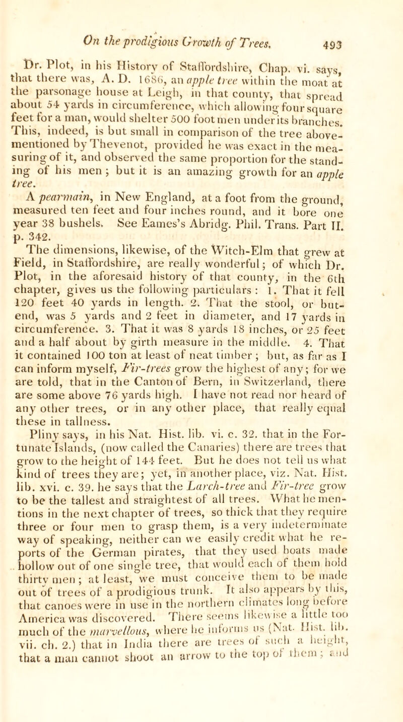 Dr. Plot, in his History of Staffordshire, Chap. vi. says, that there was, A. D. 1686, an apple tree within the moat at the parsonage house at Leigh, in that county, that spread about 54 yards in circumference, which allowing four square feet for a man, would shelter 500 footmen undents branches. This, indeed, is but small in comparison of the tree above- mentioned by rl hevenot, provided he was exact in the mea- suring of it, and observed the same proportion for the stand- ing of his men ; but it is an amazing growth for an apple tree. A pearmain, in New England, at a foot from the ground, measured ten feet and four inches round, and it bore one year 38 bushels. See Eames’s Abridg. Phil. Trans. Part II. p. 342. The dimensions, likewise, of the Witch-Elm that grew at Field, in Staffordshire, are really wonderful; of which Dr. Plot, in the aforesaid history of that county, in the 6th chapter, gives us the following particulars : 1. That it fell 120 feet 40 yards in length. 2. That the stool, or but- end, was 5 yards and 2 feet in diameter, and 17 yards in circumference. 3. That it was 8 yards 18 inches, or 25 feet and a half about by girth measure in the middle. 4. That it contained 100 ton at least of neat timber ; but, as far as I can inform myself, Fir-trees grow the highest of any; for we are told, that in the Canton of Bern, in Switzerland, there are some above 76 yards high. I have not read nor heard of any other trees, or in any other place, that really equal these in tallness. Pliny says, in his Nat. Hist. lib. vi. c. 32. that in the For- tunate Islands, (now called the Canaries) there are trees that grow to the height of 144 feet. But he does not tell us what kind of trees they are; yet, in another place, viz. Nat. Hist, lib. xvi. c. 39. he says that the Larch-tree and Fir-tree grow to be the tallest and straightest of all trees. What he men- tions in the next chapter of trees, so thick that they require three or four men to grasp them, is a very indeterminate way of speaking, neither can we easily credit what he re- ports of the German pirates, that they used boats made hollow out of one single tree, that would each ot them hold thirty men ; at least, we must conceive them to be made out of trees of a prodigious trunk. It also appears by this, that canoes were in use in the northern climates long before America was discovered. There seems likewise a little too much of the marvellous, where he informs us (Nat. Hist. lib. vii. ch. 2.) that in India there are trees of such a height that a man cannot shoot an arrow to the top of them ; and